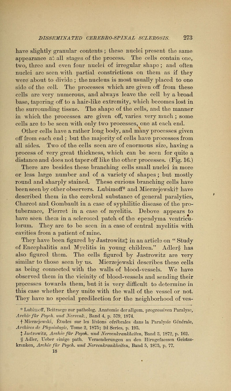 have slightly granular contents ; these nuclei present the same appearance a^j all stages of the process. The cells contain one, two, three and even four nuclei of irregular shape ; and often nuclei are seen with partial constrictions on them as if they were about to divide ; the nucleus is most usually placed to one side of the celL The processes which are given off from these cells are very numerous, and always leave the cell by a broad base, tapering off to a hair-like extremity, which becomes lost in the surrounding tissue. The shape of the cells, and the manner in which the processes are given off, varies very much ; some cells are to be seen with only two processes, one at each end. Other cells have a rather long body, and many processes given off from each end ; but the majority of cells have processes from all sides. Two of the cells seen are of enormous size, having a process of very great thickness, which can be seen for quite a distance and does not taper off like the other processes. (Fig. 16.) There are besides these branching cells small nuclei in more or less large number and of a variety of shapes ; but mostly round and sharply stained. These curious branching cells have been seen by other observers. Lubimoff* and Mierzejewskif have described them in the cerebral substance of general paralytics, Chaj'cot and Gombault in a case of syphilitic disease of the pro- tuberance, Pierret in a case of myelitis. Debove appears to have seen them in a sclerosed patch of the ependyma ventricu- lorum. They are to be seen in a case of central myelitis with cavities from a patient of mine. They have been figured by Jastrowitz:]: in an article on  Study of Encephalitis and Myelitis in young children. Adler§ has also figured them. The cells figured by Jastrowitz are very similar to those seen by us. Mierzejewski describes these cells as being connected with the walls of blood-vessels. We have observed them in the vicinity of blood-vessels and sending their processes towards them, but it is very difficult to determine in this case whether they unite with the wall of the vessel or not. They have no special predilection for the neighborhood of ves-  LubiuT.off, Beitraegc zur patholog. Anatomie der allgem. progressive!! Paralyse, ArcJiiv fur Psych. U7id Nervenlc, Band 4, p. 579, 1874. f Mierzejewski, Etudes sur les lésions cérébrales dans la Paralysie Générale, Archives de Physiologie, Tome 2, 1875; 2d Series, p. 195. X Jastrowitz, Archiv fur Psych. und NervenTcranhheiten, Band 3, 1872, p. 162. § Adler, Ueber einige path. Veraenderungen au den Hirngefaessen Geistes- kranken, Archiv fur Psych. und NervenkranMeiten, Band 5, 1875, p. 77. 18