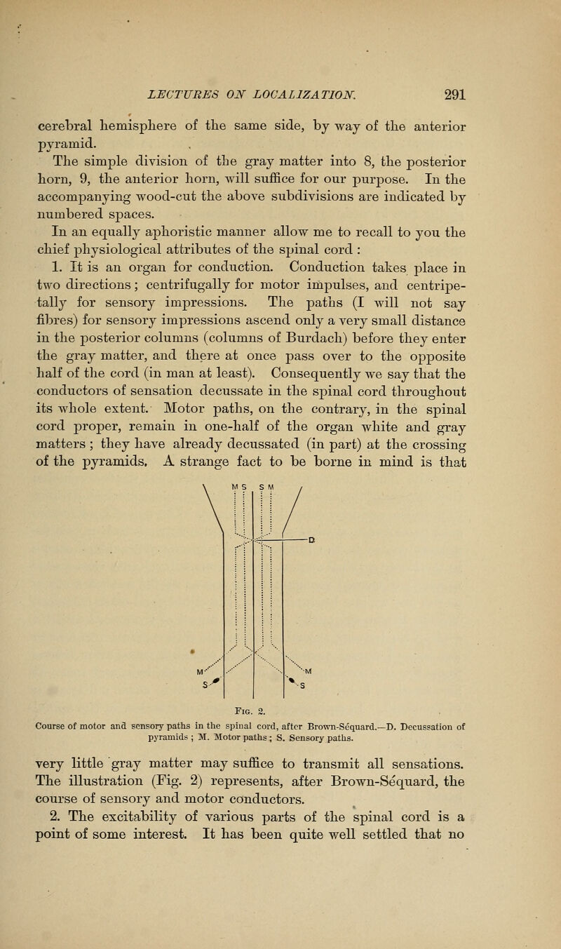 cerebral liemispliere of the same side, by way of the anterior pyramid. The simple division of the gray matter into 8, the posterior horn, 9, the anterior horn, will suffice for our purpose. In the accompanying wood-cut the above subdivisions are indicated by numbered spaces. In an equally aphoristic manner allow me to recall to you the chief physiological attributes of the spinal cord : 1. It is an organ for conduction. Conduction takes place in two directions ; centrifugally for motor impulses, and centripe- tally for sensory impressions. The paths (I will not say fibres) for sensory impressions ascend only a very small distance in the posterior columns (columns of Burdach) before they enter the gray matter, and there at once pass over to the opposite half of the cord (in man at least). Consequently we say that the conductors of sensation decussate in the spinal cord throughout its whole extent. Motor paths, on the contrary, in the spinal cord proper, remain in one-half of the organ white and gray matters ; they have already decussated (in part) at the crossing of the pyramids, A strange fact to be borne in mind is that Fig. 2. Course of motor and sensory paths in the spinal cord, after Brotvn-Sequard.- pjTamids ; M. Motor paths ; S. Sensory paths. -D. Decussation of very little gray matter may suffice to transmit all sensations. The illustration (Fig. 2) represents, after Brown-Sequard, the course of sensory and motor conductors. 2. The excitability of various parts of the spinal cord is a point of some interest. It has been quite well settled that no