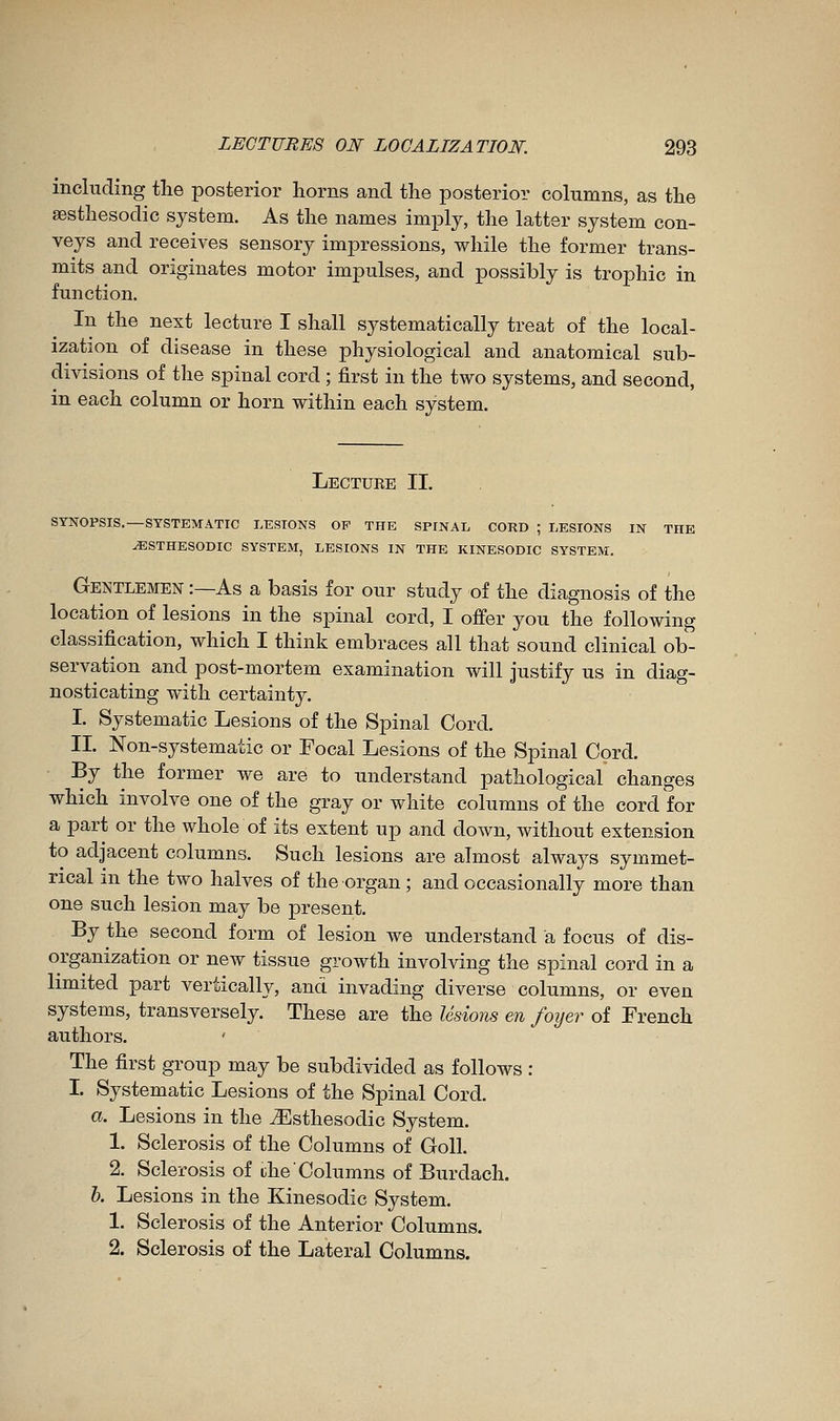 including the posterior horns and the posterior columns, as the aesthesodic system. As the names imply, the latter system con- veys and receives sensory impressions, while the former trans- mits and originates motor impulses, and possibly is trophic in function. In the next lecture I shall systematically treat of the local- ization of disease in these physiological and anatomical sub- divisions of the spinal cord ; first in the two systems, and second, in each column or horn within each system. Lectuee II. SYNOPSIS.—SYSTEMATIC LESIONS OP THE SPINAL CORD ; LESIONS IN THE ^STHESODIC SYSTEM, LESIONS IN THE KINESODIC SYSTEM. Gentlemen :—As a basis for our study of the diagnosis of the location of lesions in the spinal cord, I offer you the following classification, which I think embraces all that sound clinical ob- servation and post-mortem examination will justify us in diag- nosticating with certainty. I. Systematic Lesions of the Spinal Cord. II. Non-systematic or Focal Lesions of the Spinal Cord. By the former we are to understand pathological changes which involve one of the gray or white columns of the cord for a part or the whole of its extent up and down, without extension to adjacent columns. Such lesions are almost always symmet- rical in the two halves of the organ ; and occasionally more than one such lesion may be present. By the second form of lesion we understand a focus of dis- organization or new tissue growth involving the spinal cord in a limited part vertically, and invading diverse columns, or even systems, transversely. These are the lesions en foyer of French authors. ' The first group may be subdivided as follows : I. Systematic Lesions of the Spinal Cord. a. Lesions in the ^Esthesodic System. 1. Sclerosis of the Columns of Goll. 2. Sclerosis of ihe'Columns of Burdach. 6. Lesions in the Kinesodic System. 1. Sclerosis of the Anterior Columns. 2. Sclerosis of the Lateral Columns.