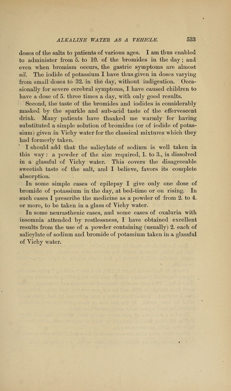 doses of tlie salts to 23atients of various ages. I am thus enabled to administer from 5. to 10. of the bromides in the day ; and even when bromism occurs, the gastric symptoms are almost nil. The iodide of potassium I have thus given in doses varying from small doses to 32. in the day, without indigestion. Occa- sionally for severe cerebral symptoms, I have caused children to have a dose of 5. three times a day, with only good results. Second, the taste of the bromides and iodides is considerably masked by the sparkle and sub-acid taste of the effervescent drink. Many patients have thanked me warmly for having substituted a simple solution of bromides (or of iodide of potas- sium) given in Yichy water for the classical mixtures which they had formerly taken. I should add that the salicylate of sodium is well taken in this Avay : a powder of the size required, 1. to 3., is dissolved in a glassful of Yichy water. This covers the disagreeable sweetish taste of the salt, and I believe, favors its complete absorption. In some simple cases of epilepsy I give only one dose of bromide of potassium in the day, at bed-time or on rising. In such cases I jDrescribe the medicine as a powder of from 2. to 4. or more, to be taken in a glass of Vichy water. In some neurasthenic cases, and some cases of oxaluria with insomnia attended by restlessness, I have obtained excellent results from the use of a j30wder containing (usually) 2. each of salicylate of sodium and bromide of potassium taken in a glassful of Yichy water.