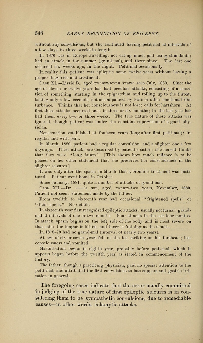 without any convulsions, but she continued liaving petit-mal at intervals of a few days to three weeks in length. In 1876 was in Europe travelling, not eating mucli and using stimulants ; had an attack in the summer (grand-mal), and three since. The last one occurred six weeks ago, in the night. Petit-mal occasionally. In reality this -patient was ei^ileptic some twelve years without having a proper diagnosis and treatment. Cask XL—Lizzie B., aged twenty-seven years; seen July, 1880. Since the age of eleven or twelve years has had peculiar attacks, consisting of a sensa- tion of something starting in the epigastrium and rolling up to the throat, lasting only a few seconds, not accompanied by tears or other emotional dis- turbance. Thinks that her consciousness is not lost ; calls for hartshorn. At first these attacks occurred once in three or six months ; in the last year has had them every two or three weeks. The true nature of these attacks was ignored, though patient was under the constant supervision of a good phy- sician. Menstruation established at fourteen years (long after first petit-mal) ; ir- regular and with pain. In March, 1880, patient had a regular convulsion, and a slighter one a few days ago. These attacks are described by patient's sister ; slie herself thinks that they were long faints. [This shows how much reliance is to be placed on her other statement that she preserves her consciousness in the slighter seizures.] It was only after the spasm in March that a bromide treatment was insti- tuted. Patient went liome in October. Since January, 1881, quite a number of attacks of grand-mal. Case XII.—Dr. 's son, aged twenty-two years, November, 1880. Patient not seen ; statement made by the f atlier. From twelfth to sixteenth year had occasional  friglitened spells or  faint spells. No details. In sixteenth year first recognized epileptic attacks ; usually nocturnal ; grand- mal at intervals of one or two months. Four attacks in the last four months. In attack spasm begins on the left side of the body, and is most severe on that side; the tongue is bitten, and there is frothing at the mouth. In 1878-79 had no grand-mal (interval of nearly two years). At age of six or seven years fell on the ice, striking on his forehead ; lost consciousness and vomited. Masturbation begun in eighth year, probably before petit-mal, which it appears began before the twelfth year, as stated in commencement of the history. The father, though a practicing physician, paid no special attention to the petit-mal, and attriljuted the first convulsions to late suppers and gastric irri- tation in general. The foregoing cases indicate that the error usually committed in judging of the true nature of first epileptic seizures is in con- sidering them to be sympathetic convulsions, due to remediable causes—in other words, eclamptic attacks.