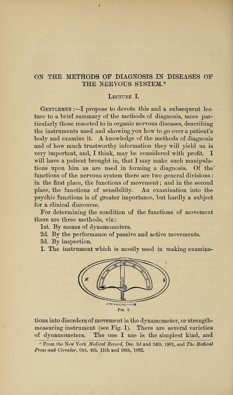 ON THE METHODS OF DIAGNOSIS IN DISEASES OF THE NERVOUS SYSTEM.* Lecture I. Gentlemen :—I propose to devote tbis and a subsequent lec- ture to a brief summary of the methods of diagnosis, more par- ticularly those resorted to in organic nervous diseases, describing the instruments used and showing you how to go over a patient's body and examine it. A knowledge of the methods of diagnosis and of how much trustworthy information they will yield us is very important, and, I think, may be considered with profit. I will have a patient brought in, that I may make such manipula- tions upon him as are used in forming a diagnosis. Of the* functions of the nervous system there are two general divisions : in the first place, the functions of movement ; and in the second place, the functions of sensibility. An examination into the psychic functions is of greater importance, but hardly a subject for a clinical discourse. For determining the condition of the functions of movement there are three methods, viz.: 1st. By means of dynamometers. 2d. By the performance of passive and active movements. 3d. By inspection. 1. The instrument which is mostly used in making exami^^ia- Fig. 1. tions into disorders of movement is the dynamometer, or strength- measuring instrument (see Fig. 1). There are several varieties of dynamometers. The one I use is the simplest kind, and ■ From the New York Medical Record, Dec. od and 34th, 1881, and TJie Medical Press and Circular, Oct. 4th, 11th and 18th, 1882.