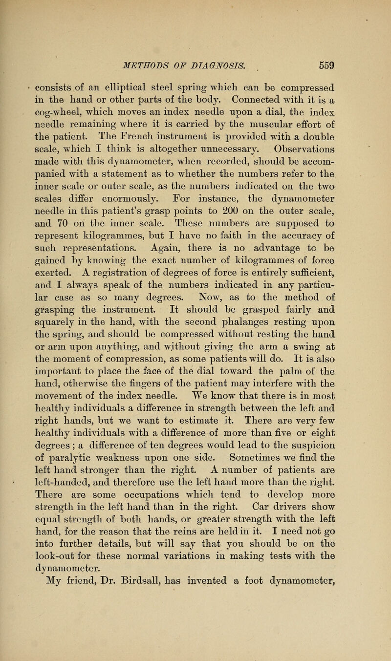 consists of an elliptical steel spring which can be compressed in the hand or other parts of the body. Connected with it is a cog-wheel, which moves an index needle upon a dial, the index needle remaining where it is carried by the muscular effort of the patient. The French instrument is provided with a double scale, which I think is altogether unnecessary. Observations made with this dynamometer, when recorded, should be accom- panied with a statement as to whether the numbers refer to the inner scale or outer scale, as the numbers indicated on the two scales differ enormousl}^ For instance, the dynamometer needle in this patient's grasp points to 200 on the outer scale, and 70 on the inner scale. These numbers are supposed to represent kilogrammes, but I have no faith in the accuracy of such representations. Again, there is no advantage to be gained by knowing the exact number of kilogrammes of force exerted. A registration of degrees of force is entirely sufficient, and I always speak of the numbers indicated in any particu- lar case as so many degrees. Now, as to the method of grasping the instrument. It should be grasped fairly and squarely in the hand, with the second phalanges resting upon the spring, and should be compressed without resting the hand or arm upon anything, and without giving the arm a swing at the moment of compression, as some patients will do. It is also important to place the face of the dial toward the palm of the hand, otherwise the fingers of the patient may interfere with the movement of the index needle. We know that there is in most healthy individuals a difference in strength between the left and right hands, but we want to estimate it. There are very few healthy individuals with a difference of more than five or eight degrees ; a difference of ten degrees would lead to the suspicion of paralytic weakness upon one side. Sometimes we find the left hand stronger than the right. A number of patients are left-handed, and therefore use the left hand more than the right. There are some occupations which tend to develop more strength in the left hand than in the right. Car drivers show equal strength of both hands, or greater strength with the left hand, for the reason that the reins are held in it. I need not go into further details, but will say that you should be on the look-out for these normal variations in making tests with the dynamometer. My friend, Dr. Birdsall, has invented a foot dynamometer,