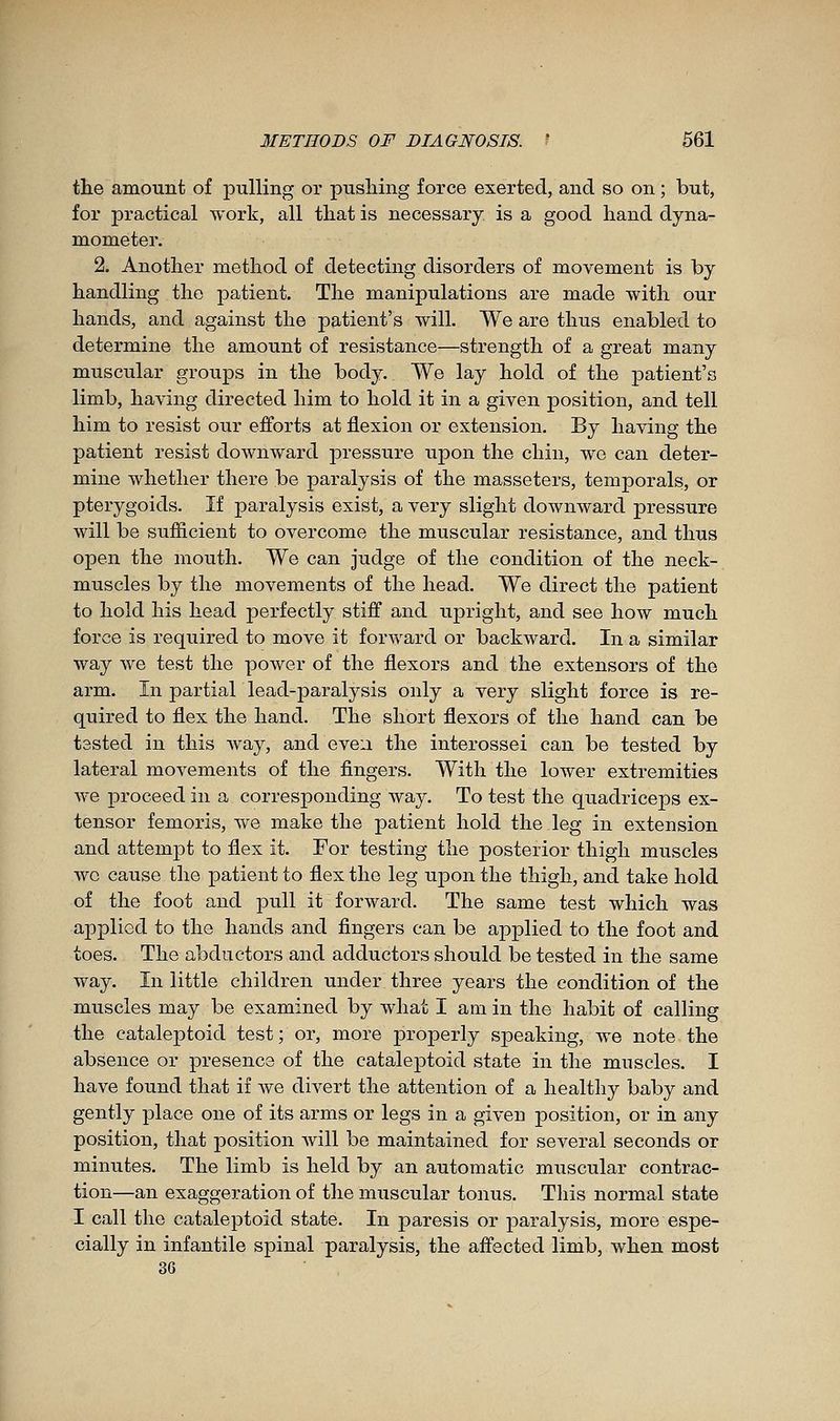 tlie amount of pulling or pushing force exerted, and so on ; but, for practical work, all tliat is necessary is a good hand dyna- mometer. 2. Another method of detecting disorders of movement is by handling the patient. The manipulations are made with our hands, and against the patient's will. We are thus enabled to determine the amount of resistance—strength of a great many muscular groups in the body. We lay hold of the patient's limb, having directed him to hold it in a given position, and tell him to resist our efforts at flexion or extension. By having the patient resist downward pressure upon the chin, wo can deter- mine whether there be paralysis of the masseters, temporals, or pterygoids. If paralysis exist, a very slight downward pressure will be sufiicient to overcome the muscular resistance, and thus open the mouth. We can judge of the condition of the neck- muscles by the movements of the head. We direct the patient to hold his head perfectly stiff and uj)right, and see how much force is required to move it forward or backward. In a similar way we test the power of the flexors and the extensors of the arm. In partial lead-paralysis only a very slight force is re- quired to flex the hand. The short flexors of the hand can be tested in this way, and even the interossei can be tested by lateral movements of the fingers. With the lower extremities we proceed in a corresponding way. To test the quadriceps ex- tensor femoris, we make the patient hold the leg in extension and attempt to flex it. For testing the posterior thigh muscles wc cause the patient to flex the leg upon the thigh, and take hold of the foot and pull it forward. The same test which was applied to the hands and fingers can be applied to the foot and toes. The abductors and adductors should be tested in the same way. In little children under three years the condition of the muscles may be examined by what I am in the habit of calling the catale23toid test; or, more properly speaking, we note the absence or presence of the cataleptoid state in the muscles. I have found that if we divert the attention of a healthy baby and gently place one of its arms or legs in a given position, or in any position, that position will be maintained for several seconds or minutes. The limb is held by an automatic muscular contrac- tion—an exaggeration of the muscular tonus. This normal state I call the cataleptoid state. In paresis or paralysis, more espe- cially in infantile spinal paralysis, the affected limb, when most 36