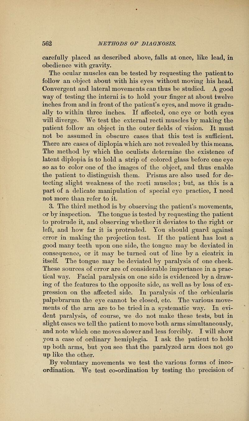 carefully placed as described above, falls at once, like lead, in obedience with gravity. The ocular muscles can be tested by requesting the patient to follow an object about with his eyes without moving his head. Convergent and lateral movements can thus be studied. A good way of testing the interni is to hold your finger at about twelve inches from and in front of the patient's eyes, and move it gradu- ally to within three inches. If affected, one eye or both eyes will diverge. We test the external recti muscles by making the patient follow an object in the outer fields of vision. It must not be assumed in obscure cases that this test is sufficient. There are cases of diplopia which are not revealed by this means. The method by which the oculists determine the existence of latent diplopia is to hold a strip of colored glass before one eye so as to color one of the images of the object, and thus enable the patient to distinguish them. Prisms are also used for de- tecting slight weakness of the recti muscles ; but, as this is a part of a delicate manipulation of special eye practice, I need not more than refer to it. 3. The third method is by observing the patient's movements, or by inspection. The tongue is tested by requesting the patient to protrude it, and observing whether it deviates to the right or left, and how far it is protruded. You should guard against error in making the projection test. If the patient has lost a good many teeth upon one side, the tongue may be deviated in consequence, or it may be turned out of line by a cicatrix in itself. The tongue may be deviated by paralysis of one cheek. These sources of error are of considerable importance in a prac- tical way. Facial paralysis on one side is evidenced by a draw- ing of the features to the opposite side, as well a& by loss of ex- pression on the affected side. In paralysis of the orbicularis palpebrarum the eye cannot be closed, etc. The various move- ments of the arm are to be tried in a systematic way. In evi- dent paralysis, of course, we do not make these tests, but in slight cases we tell the patient to move both arms simultaneously, and note which one moves slower and less forcibly. I will show you a case of ordinary hemiplegia. I ask the patient to hold up both arms, but you see that the paralyzed arm does not go up like the other. By voluntary movements we test the various forms of inco- ordination. We test co-ordination by testing the precision of