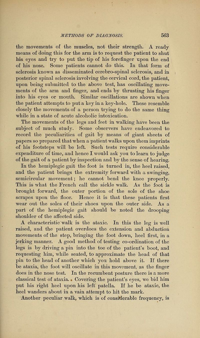 the movements of the muscles, not their strength. A ready means of doing this for the arm is to request the patient to shut his eyes and try to put the tip of his forefinger upon the end of his nose. Some patients cannot do this. In that form of sclerosis known as disseminated cerebro-spinal sclerosis, and in posterior spinal sclerosis involving the cervical cord, the patient, upon being submitted to the above test, has oscillating move- ments of the arm and finger, and ends by thrusting his finger into his eyes or mouth. Similar oscillations are shown when the patient attempts to put a key in a key-hole. These resemble closely the movements of a person trying to do the same thing while in a state of acute alcoholic intoxication. The movements of the legs and feet in walking have been the subject of much study. Some observers have endeavored to record the peculiarities of gait by means of giant sheets of papers so prepared that when a patient walks upon them imprints of his footsteps will be left. Such tests require considerable expenditure of time, and hence I would ask you to learn to judge of the gait of a patient by inspection and by the sense of hearing. In the hémiplégie gait the foot is turned in, the heel raised, and the patient brings the extremity forward with a swinging, semicircular movement ; he cannot bend the knee properly. This is what the French call the sickle walk. As the foot is brought forward, the outer portion of the sole of the shoe scrapes upon the floor. Hence it is that these patients first wear out the soles of their shoes upon the outer side. As a part of the hémiplégie gait should be noted the drooping shoulder of the affected side. A characteristic walk is the ataxic. In this the leg is well raised, and the patient overdoes the extension and abduction movements of the step, bringing the foot down, heel first, in a jerking manner. A good method of testing co-ordination of the legs is by driving a pin into the toe of the patient's boot, and requesting him, while seated, to approximate the head of that pin to the head of another which you hold above it. If there be ataxia, the foot will oscillate in this movement, as the finger does in the nose test. In the recumbent posture there is a more classical test of ataxia. * Covering the patient's eyes, we bid him put his right heel upon his left' patella. If he be ataxic, the heel wanders about in a vain attempt to hit the mark. Another peculiar walk, which is of considerable frequency, is