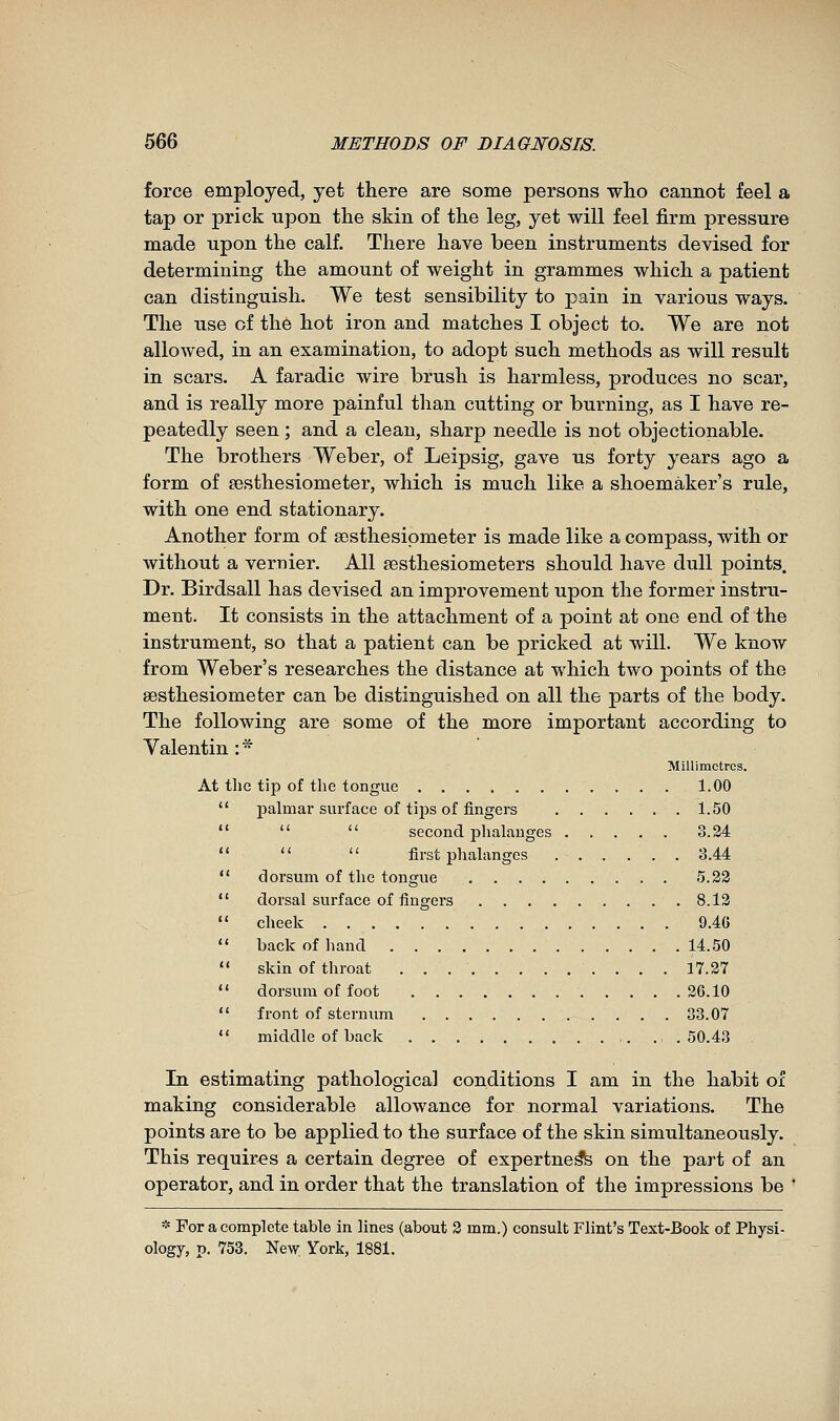 force employed, yet there are some persons wlio cannot feel a tap or prick upon the skin of the leg, yet will feel firm pressure made upon the calf. There have been instruments devised for determining the amount of weight in grammes which a patient can distinguish. We test sensibility to pain in various ways. The use of the hot iron and matches I object to. We are not allowed, in an examination, to adopt such methods as will result in scars. A faradic wire brush is harmless, produces no scar, and is really more painful than cutting or burning, as I have re- peatedly seen ; and a clean, sharp needle is not objectionable. The brothers Weber, of Leipsig, gave us forty years ago a form of œsthesiometer, which is much like a shoemaker's rule, with one end stationary. Another form of sesthesipmeter is made like a compass, with or without a vernier. All sesthesiometers should have dull points. Dr. Birdsall has devised an improvement upon the former instru- ment. It consists in the attachment of a point at one end of the instrument, so that a patient can be pricked at will. We know from Weber's researches the distance at which two points of the sesthesiometer can be distinguished on all the parts of the body. The following are some of the more important according to Valentin :* Millimetres. At the tip of the tongue 1.00  palmar surface of tijjs of fingers 1.50    second phalanges 3.24    first phalanges 3.44  dorsum of the tongue 5.22  dorsal surface of fingers 8.13  cheek . 9.46  back of hand 14.50  skin of throat 17.27  dorsum of foot 26.10  front of sternum 33.07  middle of back 50.43 In estimating pathological conditions I am in the habit of making considerable allowance for normal variations. The points are to be applied to the surface of the skin simultaneously. This requires a certain degree of expertne^ on the part of an operator, and in order that the translation of the impressions be  * For a complete table in lines (about 2 mm.) consult Flint's Text-Book of Physi- ology, p. 758. New York, 1881.