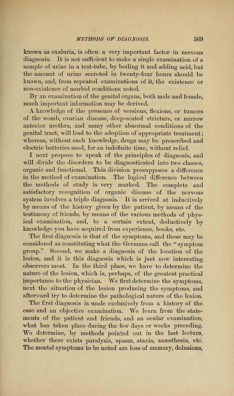 known as oxaluria, is often a very important factor in nervous diagnosis. It is not sufficient to make a' single examination of a sample of urine in a test-tube, by boiling it and adding acid, but the amount of urine secreted in twenty-four hours should be known, and, from repeated examinations of it, the existence or non-existence of morbid conditions noted. By an examination of the genital organs, both male and female, much important information may be derived. A knowledge of the presence of versions, flexions, or tumors of the womb, ovarian disease, deep-seated stricture, or narrow anterior urethra, and many other abnormal conditions of the genital tract, will lead to the adoption of appropriate treatment ; whereas, without such knowledge, drugs may be prescribed and electric batteries used, for an indefinite time, Avithout relief. I next propose to speak of the principles of diagnosis, and will divide the disorders to be diagnosticated into two classes, organic and functional. This division presupposes a difference in the method of examination. The logical difference between the methods of study is very marked. The complete and satisfactory recognition of organic disease of the nervous system involves a triple diagnosis. It is arrived at inductively by means of the history given by the patient, by means of the testimony of friends, by means of the various methods of phys- ical examination, and, to a certain extent, deductively by knowledge you have acquired from experience, books, etc. The first diagnosis is that of the symptoms, and these may be considered as constituting what the Germans call the  symptom group. Second, we make a diagnosis of the location of the lesion, and it is this diagnosis which is just now interesting observers most. In the third place, we have to determine the nature of the lesion, which is, perhaps, of the greatest practical importance to the physician. We first determine the symptoms, next the situation of the lesion producing the symptoms, and afterward try to determine the pathological nature of the lesion. The first diagnosis is made exclusively from a history of the case and an objective examination. We learn from the state- ments of the patient and friends, and an ocular examination, what has taken place during the few days or weeks preceding. We determine, by methods pointed out in the last lecture, whether there exists paralysis, spasm, ataxia, aneesthesia, etc. The mental symptoms to be noted are loss of memory, delusions,