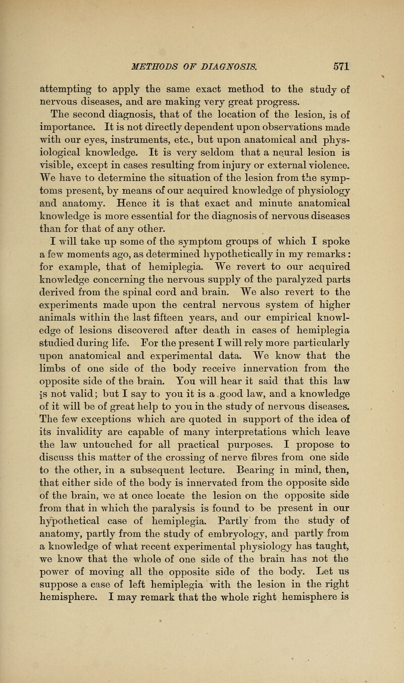 attempting to apply the same exact method to the study of nervous diseases, and are making very great progress. The second diagnosis, that of the location of the lesion, is of importance. It is not directly dependent upon observations made with our eyes, instruments, etc., but upon anatomical and phys- iological knowledge. It is very seldom that a neural lesion is visible, except in cases resulting from injury or external violence. We have to determine the situation of the lesion from the symp- toms present, by means of our acquired knowledge of physiology and anatomy. Hence it is that exact and minute anatomical knowledge is more essential for the diagnosis of nervous diseases than for that of any other. I will take up some of the symptom groups of which I spoke a few moments ago, as determined hypothetically in my remarks : for example, that of hemiplegia. We revert to our acquired knowledge concerning the nervous supply of the paralyzed parts derived from the spinal cord and brain. We also revert to the experiments made upon the central nervous system of higher animals within the last fifteen years, and our empirical knowl- edge of lesions discovered after death in cases of hemiplegia studied during life. For the present I will rely more particularly upon anatomical and experimental data. We know that the limbs of one side of the body receive innervation from the opposite side of the brain. You will hear it said that this law is not valid; but I say to you it is a good law, and a knowledge of it will be of great help to you in the study of nervous diseases. The few exceptions which are quoted in support of the idea of its invalidity are capable of many interpretations which leave the law nntouched for all practical purposes. I propose to discuss this matter of the crossinsc of nerve fibres from one side to the other, in a subsequent lecture. Bearing in mind, then, that either side of the body is innervated from the opposite side of the brain, we at once locate the lesion on the opposite side from that in which the paralysis is found to be present in our hypothetical case of hemiplegia. Partly from the study of anatomy, partly from the study of embryology, and partly from a knowledge of what recent experimental physiology has taught, we know that the whole of one side of the brain has not the power of moving all the opposite side of the body. Let us suppose a case of left hemiplegia with the lesion in the right hemisphere. I may remark that the whole right hemisphere is
