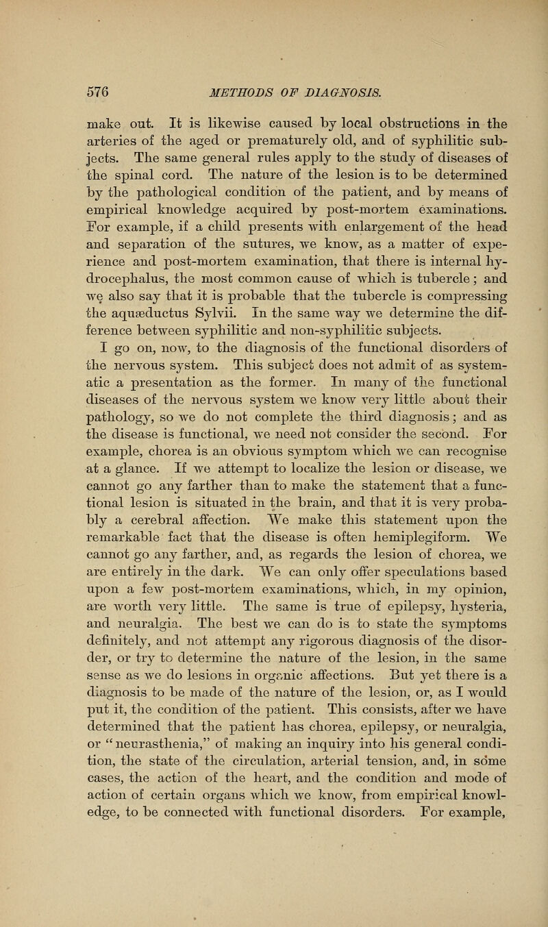 make out. It is likewise caused by local obstructions in the arteries of the aged or prematurely old, and of syphilitic sub- jects. The same general rules apply to the study of diseases of the spinal cord. The nature of the lesion is to be determined by the pathological condition of the patient, and by means of empirical knowledge acquired by post-mortem examinations. For example, if a child presents with enlargement of the head and separation of the sutures, we know, as a matter of expe- rience and post-mortem examination, that there is internal hy- drocephalus, the most common cause of which is tubercle ; and we also say that it is probable that the tubercle is compressing the aquseductus Sylvii. In the same way we determine the dif- ference between syphilitic and non-syphilitic subjects. I go on, now, to the diagnosis of the functional disorders of the nervous system. This subject does not admit of as system- atic a presentation as the former. In many of the functional diseases of the nervous system we know very little about their pathology, so we do not complete the third diagnosis ; and as the disease is functional, we need not consider the second. For example, chorea is an obvious symptom which we can recognise at a glance. If we attempt to localize the lesion or disease, we cannot go any farther than to make the statement that a func- tional lesion is situated in the brain, and that it is very proba- bly a cerebral affection. We make this statement upon the remarkable fact that the disease is often hemiplegiform. We cannot go any farther, and, as regards the lesion of chorea, we are entirely in the dark. We can only offer speculations based upon a few post-mortem examinations, which, in my opinion, are worth very little. The same is true of epilepsy, hysteria, and neuralgia. The best we can do is to state the symptoms definitely, and not attempt any rigorous diagnosis of the disor- der, or try to determine the nature of the lesion, in the same sense as we do lesions in organic affections. But yet there is a diagnosis to be made of the nature of the lesion, or, as I would put it, the condition of the patient. This consists, after we have determined that the patient has chorea, epilepsy, or neuralgia, or neurasthenia, of making an inquiry into his general condi- tion, the state of the circulation, arterial tension, and, in some cases, the action of the heart, and the condition and mode of action of certain organs which we know, from empirical knowl- edge, to be connected with functional disorders. For example.