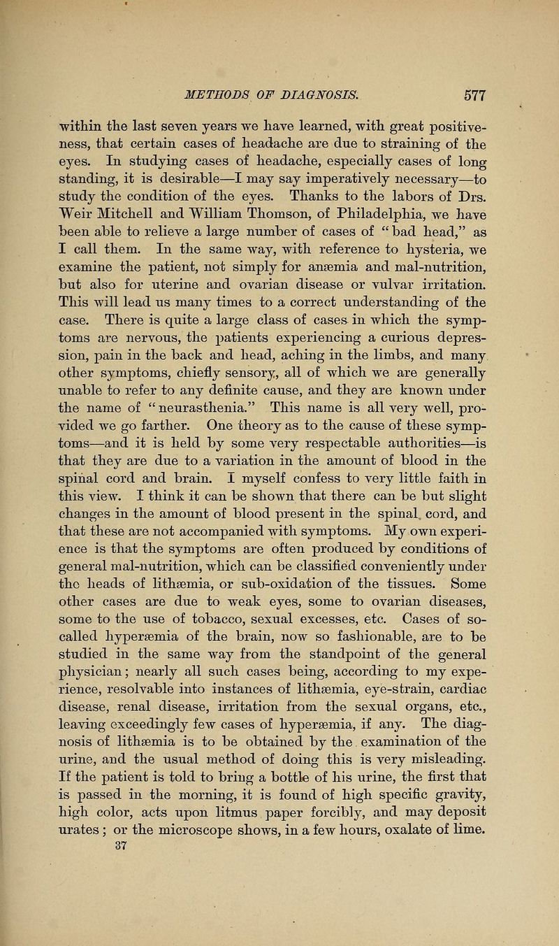 within the last seven years we have learned, with great positive- ness, that certain cases of headache are due to straining of the eyes. In studying cases of headache, especially cases of long standing, it is desirable—I may say imperatively necessary—to study the condition of the eyes. Thanks to the labors of Drs. Weir Mitchell and William Thomson, of Philadelphia, we have been able to relieve a large number of cases of  bad head, as I call them. In the same way, with reference to hysteria, we examine the patient, not simply for anaemia and mal-nutrition, but also for uterine and ovarian disease or vulvar irritation. This will lead us many times to a correct understanding of the case. There is quite a large class of cases in which the symp- toms are nervous, the patients experiencing a curious depres- sion, pain in the back and head, aching in the limbs, and many other symptoms, chiefly sensory, all of which we are generally unable to refer to any definite cause, and they are known under the name of  neurasthenia. This name is all very well, pro- vided we go farther. One theory as to the cause of these symp- toms—and it is held by some very respectable authorities—is that they are due to a variation in the amount of blood in the spinal cord and brain. I myself confess to very little faith in this view. I think it can be shown that there can be but slight changes in the amount of blood present in the spinal, cord, and that these are not accompanied with symptoms. My own experi- ence is that the symptoms are often produced by conditions of general mal-nutrition, which can be classified conveniently under the heads of lithsemia, or sub-oxidation of the tissues. Some other cases are due to weak eyes, some to ovarian diseases, some to the use of tobacco, sexual excesses, etc. Cases of so- called hypersemia of the brain, now so fashionable, are to be studied in the same way from the standpoint of the general physician ; nearly all such cases being, according to my expe- rience, resolvable into instances of lithsemia, eye-strain, cardiac disease, renal disease, irritation from the sexual organs, etc., leaving exceedingly few cases of hypersemia, if any. The diag- nosis of lithsemia is to be obtained by the exapaination of the urine, and the usual method of doing this is very misleading. If the patient is told to bring a bottle of his urine, the first that is passed in the morning, it is found of high specific gravity, high color, acts upon litmus paper forcibly, and may deposit urates ; or the microscope shows, in a few hours, oxalate of lime. 37