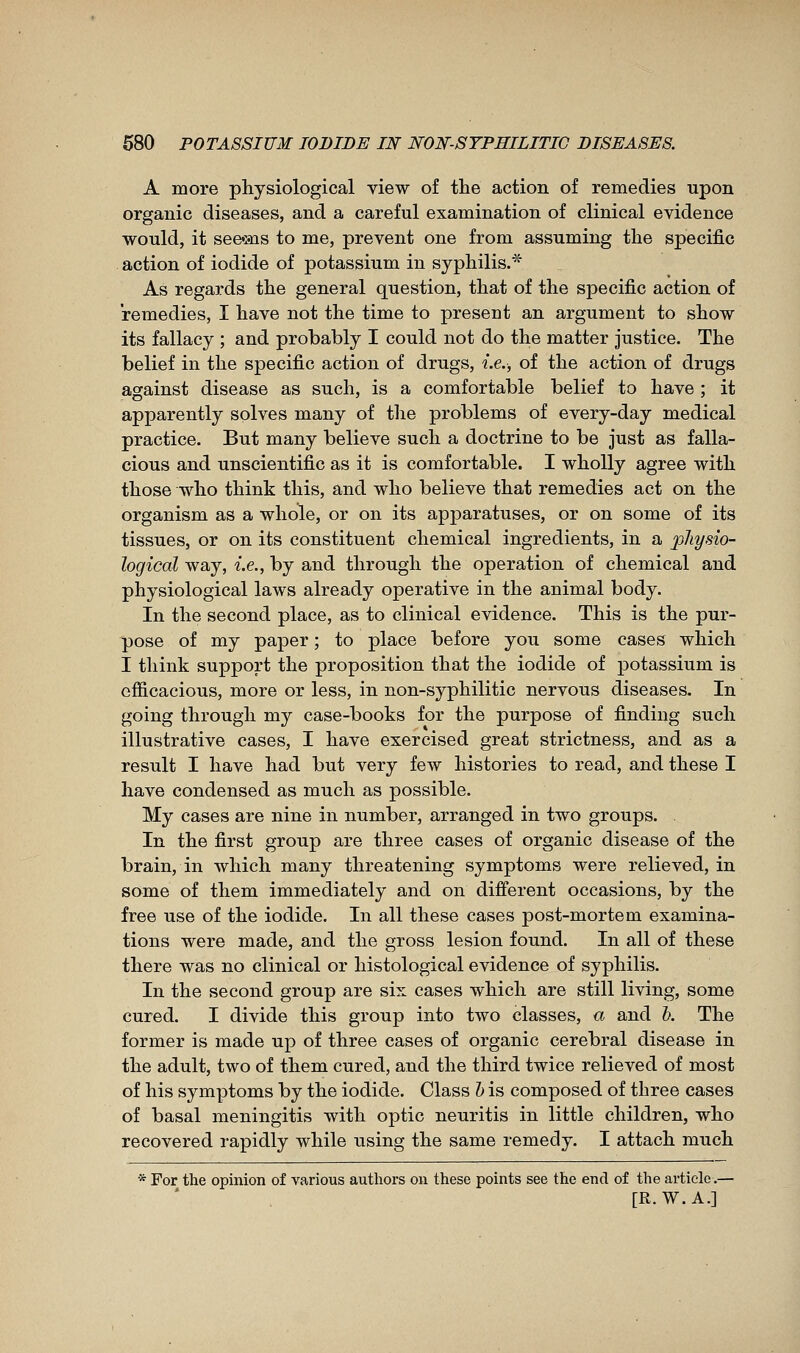 A more physiological view of the action of remedies upon organic diseases, and a careful examination of clinical evidence would, it see-iïis to me, prevent one from assuming the specific action of iodide of potassium in syphilis.* As regards the general question, that of the specific action of remedies, I have not the time to present an argument to show its fallacy ; and probably I could not do the matter justice. The belief in the specific action of drugs, i.e., of the action of drugs against disease as such, is a comfortable belief to have ; it apparently solves many of the problems of every-day medical practice. But many believe such a doctrine to be just as falla- cious and unscientific as it is comfortable. I wholly agree with those who think this, and who believe that remedies act on the organism as a whole, or on its apparatuses, or on some of its tissues, or on its constituent chemical ingredients, in a physio- logical way, i.e., by and through the operation of chemical and physiological laws already operative in the animal body. In the second place, as to clinical evidence. This is the pur- pose of my paper ; to place before you some cases which I think support the proposition that the iodide of potassium is efficacious, more or less, in non-syphilitic nervous diseases. In going through my case-books for the purpose of finding such illustrative cases, I have exercised great strictness, and as a result I have had but very few histories to read, and these I have condensed as much as possible. My cases are nine in number, arranged in two groups. In the first group are three cases of organic disease of the brain, in which many threatening symptoms were relieved, in some of them immediately and on different occasions, by the free use of the iodide. In all these cases post-mortem examina- tions were made, and the gross lesion found. In all of these there was no clinical or histological evidence of syphilis. In the second group are six cases which are still living, some cured. I divide this group into two classes, « and K The former is made up of three cases of organic cerebral disease in the adult, two of them cured, and the third twice relieved of most of his symptoms by the iodide. Class h is composed of three cases of basal meningitis with optic neuritis in little children, who recovered rapidly while using the same remedy. I attach much * For the opinion of various authors on these points see the end of the article.— [R. W.A.]