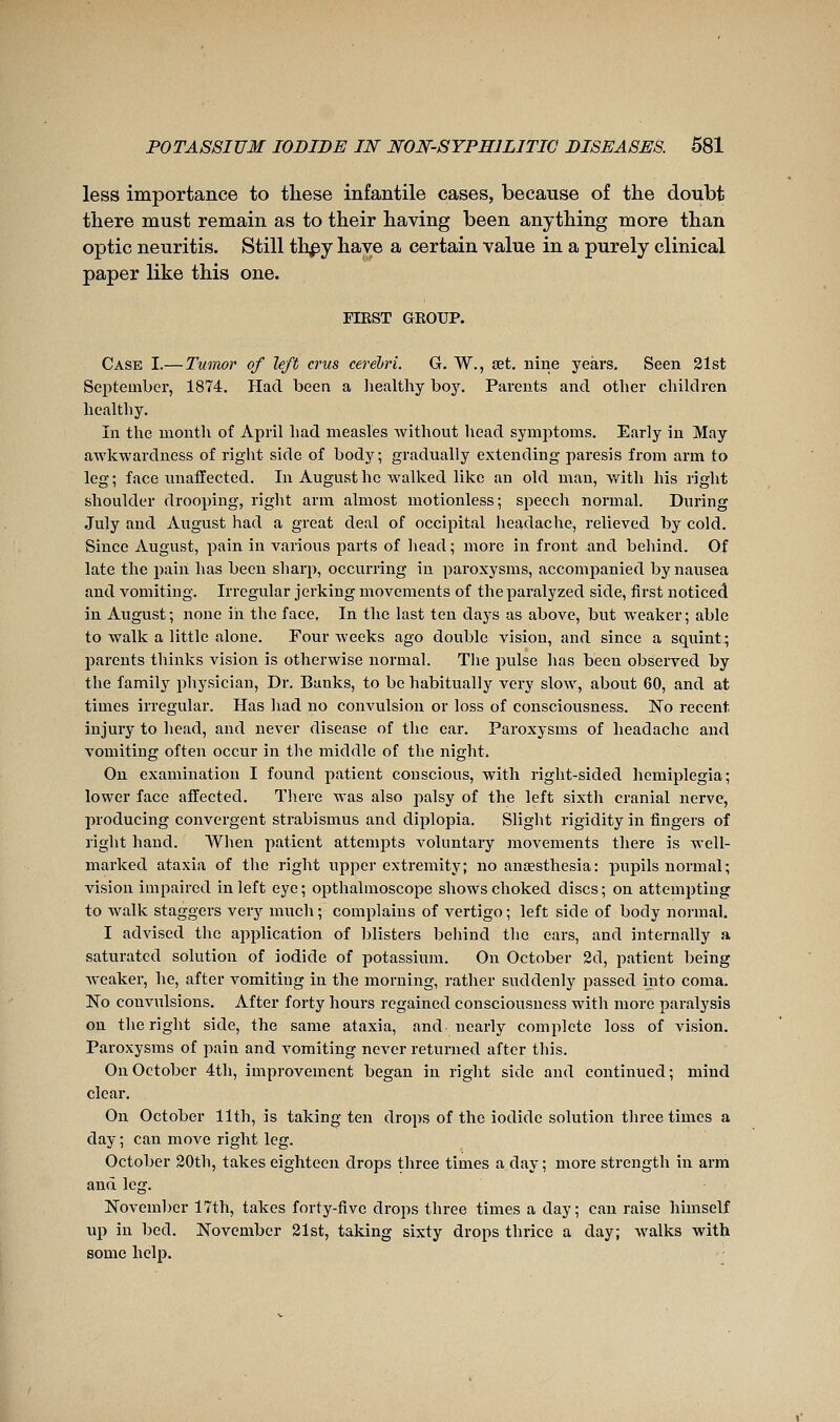 less importance to these infantile cases, because of the doubt there must remain as to their having been anything more than optic neuritis. Still thpy have a certain value in a purely clinical paper like this one. FIEST GROUP. Case I.— Twmor of left crus cerebri. G. W., set. nine years. Seen 21st September, 1874, Had been a liealthy boy. Parents and other chilclren healthy. In the month of April had measles without head symjjtoms. Early in May awkwardness of right side of body; gradually extending paresis from arm to leg ; face unaffected. In August he walked like an old man, with his right shoulder drooping, right arm almost motionless; speech normal. During July and August had a great deal of occipital headache, relieved by cold. Since August, pain in various parts of head ; more in front and behind. Of late the pain has been sharp, occurring in paroxysms, accompanied by nausea and vomiting. Irregular jerking movements of the paralyzed side, first noticed in August ; none in the face. In the last ten days as above, but weaker ; able to walk a little alone. Four weeks ago double vision, and since a sqiiint; parents thinks vision is otherwise normal. Tlie pulse has been observed by the family physician. Dr. Banks, to be habitually very slow, about 60, and at times irregular. Has had no convulsion or loss of consciousness. No recent injury to head, and never disease of the ear. Paroxysms of headache and vomiting often occur in the middle of the night. On examination I found patient conscious, with right-sided hemiplegia; lower face affected. There was also palsy of the left sixth cranial nerve, producing convergent strabismus and diplopia. Slight rigidity in fingers of right hand. When patient attempts voluntary movements there is well- marked ataxia of the right upper extremity; no anaesthesia: pupils normal; vision impaired in left eye ; opthalmoscope shows choked discs ; on attemjiting to walk staggers verj'- much; complains of vertigo; left side of body noi-mal. I advised the application of blisters behind the ears, and internally a saturated solution of iodide of potassium. On October 2d, patient being weaker, he, after vomiting in the morning, rather suddenly passed into coma. No convulsions. After forty hours regained consciousness with more paralysis on the right side, the same ataxia, and nearly complete loss of vision. Paroxysms of pain and vomiting never returned after this. On October 4th, improvement began in right side and continued; mind clear. On October 11th, is taking ten drops of the iodide solution three times a day ; can move right leg, October 30th, takes eighteen drops three times a day ; more strength in arm and leg, November 17th, takes forty-five drops three times a day; can raise himself up in bed, November 21st, taking sixty drops thrice a day; walks with some help.