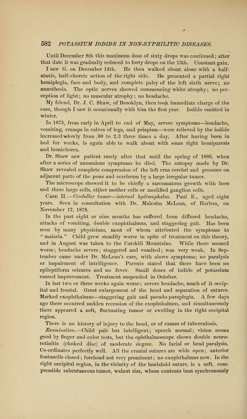 Until December 8th tliis maximum dose of sixty drops was continued ; after that date it was gradually reduced to forty drops on the 13th. Constant gain. I saw G. on December 14th. He then walked about alone with a half- ataxic, half-clioreic action of the right side. He presented a partial right hemiplegia, face and body, and complete palsy of the left sixth nerve ; no anaesthesia. The optic nerves showed commencing white atrophy ; no per- ception of liglit ; no muscular atrophy ; no headache. My friend, Dr. J. C. Shaw, of Brooklyn, then took immediate charge of the case, though I saw it occasionally with liim the first year. Iodide omitted in winter. In 1875, from early in April to end of May, severe symptoms—headache, vomiting, cramps in calves of legs, and priajnsm—were relieved by the iodide increased vslowly from .60 to 2.3 three times a day. After liaving been in bed for weeks, is again able to walk about with some right hemiparesis and hemichorea. Dr. Shaw saw patient rarely after that until the spring of 1880, when after a series of anomalous symptoms he died. The autopsy made by Dr. Shaw revealed complete compression of the left crus cerebri and pressure on adjacent parts of the pons and cerebrum by a large irregular tumor. The microscope sliowed it to be chiefly a sarcomatous growtli with liere and there large cells, either mother cells or modified ganglion cells. Case II. — Cerebellar tumor—internal liydroce2)halus. Paul K., aged eight years. Seen in consultation with Dr. Malcolm McLean, of Harlem, on November 17, 1879. In the past eight or nine months has suffered from diffused headache, attacks of vomiting, double exophthalmus, and staggering gait. Has been seen by many physicians, most of wliom attributed the symptoms to malaria. Child grew steadily worse in spite of treatment on this theory, and in August was taken to the Catskill Mountains. While there seemed worse; headache severe; staggered and vomited; was very weak. In Sej)- tember came under Dr. McLean's care, with above symptoms; no paralysis or impairment of intelligence. Parents stated that there have been no epileptiform seizures and no fever. Small doses of iodide of potassium caused improvement. Treatment suspended in October. In last two or three weeks again worse ; severe headache, much of it occip- ital and frontal. Great enlargement of the head and separation of sutures. Marked exophthalmus—staggering gait and pseudo-paraplegia. A few days ago there occurred sudden recession of tlie exophthalmus, and simultaneously there appeared a soft, fluctuating tumor or swelling in the right occipital region. There is no history of injury to the head, or of causes of tuberculosis. Examination.—Child jiale but intelligent; speech normal; vision seems good by finger and color tests, but tlie ophthalmoscope shows double neuro- retinitis (choked disc) of moderate degree. No facial or head paralysis. Co-ordinates perfectly well. All the cranial sutures are wide open ; anterior fontanelle closed ; forehead not very prominent; no exophthalmus now. In the right occipital region, in the vicinity of the lambdoid suture, is a soft, com- pressible subcutaneous tumor, walnut size, whose contents beat synchronously