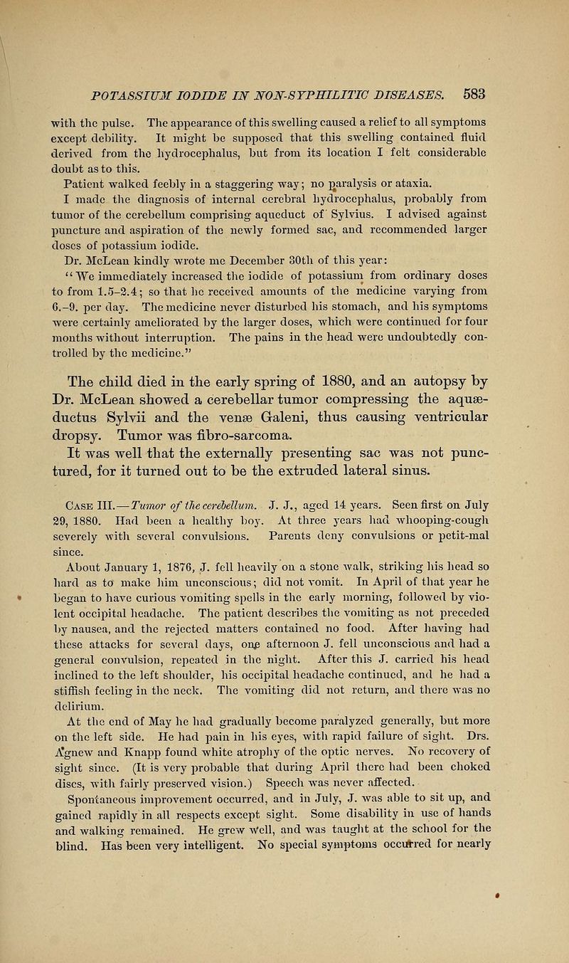with the i^ulsc. The appearance of this swelling caused a relief to all symptoms except debility. It might be supposed that this swelling contained fluid derived from the hydrocephalus, but from its location I felt considerable doubt as to this. Patient walked feebly in a staggering way ; no j^aralysis or ataxia. I made the diagnosis of internal cerebral hydrocephalus, probably from tumor of the cerebellum comprising aqueduct of Sylvius. I advised against puncture and aspiration of the newly formed sac, and recommended larger doses of potassium iodide. Dr. McLean kindly wrote me December 30th of this year :  We immediately increased the iodide of potassium from ordinary doses to from 1.5-3.4; so that he received amounts of the medicine varying from 6.-9. per day. The medicine never disturbed his stomach, and his symptoms were certainly ameliorated by the larger doses, which were continued for four months without interruption. The pains in the head were undoubtedly con- trolled by the medicine. The child died in the early spring of 1880, and an autopsy by Dr. McLean showed a cerebellar tumor compressing the aquse- duotus Sylvii and the venae Galeni, thus causing ventricular dropsy. Tumor was fibro-sarcoma. It was well that the externally presenting sac was not punc- tured, for it turned out to be the extruded lateral sinus. Case III.—Twnor of iTie cerelellum. J. J., aged 14 years. Seen first on July 29, 1880. Had been a healthy boy. At three years had whooping-cough severely witli several convulsions. Parents deny convulsions or petit-mal since. About January 1, 1876, J. fell heavily on a stone Avalk, striking his head so hard as to make him unconscious; did not vomit. In April of that year he began to have curious vomiting spells in the early morning, followed by vio- lent occipital headache. The patient describes the vomiting as not preceded by nausea, and the rejected matters contained no food. After having had these attacks for several days, on^ afternoon J. fell unconscious and had a general convulsion, repeated in the night. After this J. carried his head inclined to the left shoulder, his occipital headache continued, and he had a stifRsh feeling in the neck. The vomiting did not return, and there was no delirium. At the end of May he had gradually become paralyzed generally, but more on the left side. He had pain in his eyes, with rapid failure of siglit. Drs. Agnew and Knapp found white atrophy of the optic nerves. No recovery of sight since. (It is very probable that during April there had been choked discs, with fairly preserved vision.) Speech was never affected. Spontaneous improvement occurred, and in July, J. was able to sit up, and gained rapidly in all respects except sight. Some disability in use of hands and walking remained. He grew Well, and was taught at the school for the blind. Has been very intelligent. No special symptoms occu»-red for nearly
