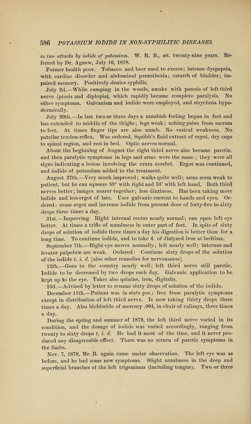 in two attacks ly iodide of potassium. W. R. B., set. twenty-nine years. Re- ferred by Dr. Agnew, July 16, 1878. Former health poor. Tobacco and beer used to excess ; intense dyspepsia, with cardiac disorder and abdominal parsesthesia; catarrh of bladder; im- paired memory. Positively denies syphilis. July 2d.—While camping in the woods, awoke with paresis of left third nerve (ptosis and diplopia), which rapidly became complete paralysis. No other symptoms. Galvanism and iodide were employed, and strychnia hypo- dermically. July 20th.—In last two or three days a numbish feeling began in feet and has extended to middle of the thighs ; legs weak ; aching pains from sacrum to feet. At times finger tips are also numb. No vesical weakness. No patellar tendon-reflex. Was ordered, Squibb's fluid extract of ergot, dry cups to spinal region, and rest in bed. Optic nerves normal. About the beginning of August the right third nerve also became paretic, and then paralytic symptoms in legs and arms were the same ; they were all signs indicating a lesion involving the crura cerebri. Ergot was continued, and iodide of potassium added to the treatment. August 27th.—Very much improved ; walks quite well ; arms seem weak to patient, but he can squeeze 59° with right and 53° with left hand. Both third nerves better ; images nearer together ; less dizziness. Has been taking more iodide and less ergot of late. Uses galvanic current to hands and eyes. Or- dered : cease ergot and increase iodide from present dose of forty-five to sixty drops three times a day. 31st.—Improving. Right internal rectus nearly normal; can open left eye better. At times a trifle of numbness in outer part of feet. In spite of sixty drops of solution of iodide three times a day his digestion is better than for a lono- time. To continue iodide, and to take 4. of dialyzed iron at bedtime. September 7th.—Right eye moves noi-mally; left nearly well ; internus and levator palpebra; are weak. Ordered: Continue sixty drops of the solution of the iodide t. i. d. [also other remedies for nervousness]. 12th.—Goes to the country nearly well ; left third nerve still paretic. Iodide to be decreased by two drops each day. Galvanic application to be kept up to the eye. Takes also quinine, iron, digitalis. 23d.—Advised by letter to resume sixty drops of solution of the iodide. December 11 til.—Patient was in statu quo ; free from jiaralytic symptoms except in distribution of left third nerve. Is now taking tliirty drops three times a day. Also bichloride of mercury .004, in elixir of calisaya, three times a day. During the spring and summer of 1879, the left third nerve varied in its condition, and the dosage of iodide was varied accordingly, ranging from twenty to sixty drops t. i. d. He had it most of the time, and it never pro- duced any disagreeable effect. There was no return of paretic symptoms in the limbs. Nov. 7, 1879, Mr. B. again came under observation. The left eye was as before, and he had some new symptoms. Slight numbness in the deep and superficial branches of the left trigeminus (including tongue). Two or three