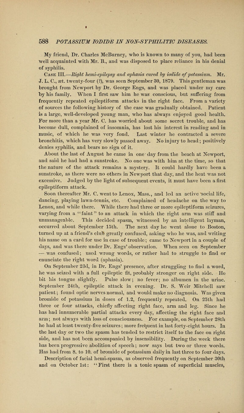 My friend, Dr. Charles McBurney, who is known to many of you, had been well acquainted with Mr. B., and was disposed to place reliance in his denial of syphilis. Case III.—lîigTit Tiemi-epilepsy and aphasia cured liy iodide of potassium. Mr. J. L. C, set. twenty-four (?), was seen September 30, 1879. Tliis gentleman was brought from Newport by Dr. George Engs, and was placed under my care by his family. When I first saw him he was conscious, but suffering from frequently repeated epileptiform attacks in the right face. From a variety of sources the following history of the case was gradually obtained. Patient is a large, well-developed young man, who has always enjoyed good health. For more than a year Mr. C. has worried about some secret trouble, and has become dull, complained of insomnia, has lost his interest in reading and in music, of which he was very fond. Last winter he contracted a severe bronchitis, which has very slowly passed away. No injury to head ; positively denies syphilis, and bears no sign of it. About the last of August he came in one ■ day from the beach at Newport, and said he had had a sunstroke. No one was with him at the time, so that the nature of the attack remains a mystery. It could liardly have been a sunstroke, as there were no others in Newport that day, and the heat Avas not excessive. Judged by the light of subsequent events, it must have been a first epileptiform attack. Soon thereafter Mr. C. went to Lenox, Mass., and led an active social life, dancing, playing lawn-tennis, etc. Complained of headache on the way to Lenox, and while there. While there had three or more epileptiform seizures, varying froni a faint to an attack in which the right arm was stiff and unmanageable. This decided spasm, witnessed by an intelligent layman, occurred about September 15th. The next day he went alone to Boston, turned up at a friend's club greatly confused, asking who he Avas, and writing his name on a card for use in case of trouble ; came to Newport in a coujjle of days, and was tliere under Dr. Engs' observation. When seen on September — was confused ; used wrong words, or rather had to struggle to find or enunciate the right word (aphasia). On September 23d, in Dr. Engs' presence, after struggling to find a word, he was seized with a full epileptic fit, in-obably stronger on right side. He bit his tongue slightly. Pulse slow; no fever; no albumen in the urine. September 24th, epileptic attack in evening. Dr. S. Weir Mitchell saw patient ; found optic nerves normal, and would make no diagnosis. Was given bromide of potassium in doses of 1.2, frequently repeated. On 25th had three or four attacks, chiefly affecting right face, arm and leg. Since ho has had innimierable joartial attacks every day, affecting the right face and arm ; not always with loss of consciousness. For examjDle, on Scjitember 28th ho had at least twenty-five seizures ; more frequent in last forty-eight hours. In the last day or two the spasm has tended to restrict itself to the face on right side, and has not been accompanied by insensibility. During the week there has been progi-cssive abolition of speech ; now says but two or three words. Has had from 8. to 10. of bromide of jDotassium daily in last three to four days. Description of facial hemi-spasm, as observed frequently on September 30th and on October 1st: First there is a tonic spasm of superficial muscles,