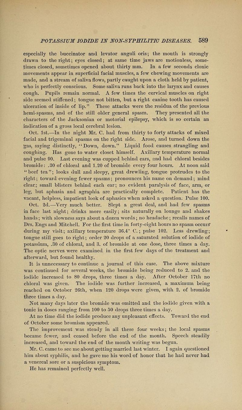 especially the buccinator and levator anguli oris; the mouth is strongly drawn to the right; eyes closed; at same time jaws are motionless, some- times closed, sometimes opened about thirty mm. In a few seconds clonic movements appear in superficial facial muscles, a few chewing movements are made, and a stream of saliva flows, partly caught upon a cloth held by patient, who is perfectly conscious. Some saliva runs back into the larynx and causes cough. Pupils remain normal. A few times the cervical muscles on right side seemed stiffened ; tongue not bitten, but a right canine tooth has caused ulceration of inside of lii3. These attacks were the residua of the previous hemi-spasms, and of the still older general spasm. They presented all the characters of the Jacksonian or motorial epilepsy, which is so certain an indication of a gross local cerebral lesion. Oct. 1st.—In the night Mr. C. had from thirty to forty attacks of mixed facial and trigeminal spasms on the right side. Arose, and turned down the 'gas, saying distinctly, Down, down. Liquid food causes strangling and coughing. Has gone to water closet himself. Axillary temperature normal and pulse 90. Last evening was cupped behind ears, and had chloral besides bromide: .30 of chloral and 1.20 of bromide every four hours. At noon said beef tea; looks dull and sleepy, great drewling, tongue protrudes to the right; toward evening fewer spasms; pronounces his name on demand; mind clear; small blisters behind each ear; no evident paralysis of face, arm, or leg; but aphasia and agraphia are practically complete. Patient has the vacant, helpless, impatient look of aphasies when asked a question. Pulse 100. Oct. 2d.—-Very much better. Slept a great deal, and had few spasms in face last night ; drinks more easily ; sits naturally on lounge and shakes hands ; with slowness says about a dozen words ; no headache ; recalls names of Drs. Engs and Mitchell. For the first time in forty-eight hours no spasm occurs during my visit; axillary temperature 3G.4° C. ; pulse 102. Less drewling; tongue still goes to right; order 20 drops of a saturated solution of iodide of potassium, .30 of chloral, and 3. of bromide at one dose, three times a day. Tlic optic nerves were examined in the first few days of the treatment and afterward, but found healthy. It is unnecessary to continue a journal of this case. The above mixture was continued for several weeks, the bromide being reduced to 2. and the iodide increased to 80 drops, three times a day. After October 17th no chloral was given. The iodide was further increased, a maximum being reached on October 26th, when 120 drops were given, with 2. of bromide three times a day. Not many days later the bromide was omitted and the iodide given with a tonic in doses ranging from 100 to 50 drops three times a day. At no time did the iodide produce any unpleasant effects. Toward the end of October some bromism appeared. The improvement was steady in all these four weeks; the local spasms became fewer, and ceased before the end of the month. Speech steadily increased, and toward the end of the month writing was begun. Mr. C. came to see me about getting married last winter. I again questioned him about syphilis, and he gave me his word of honor that he had never had a venereal sore or a suspicious symptom. He has remained perfectly well.