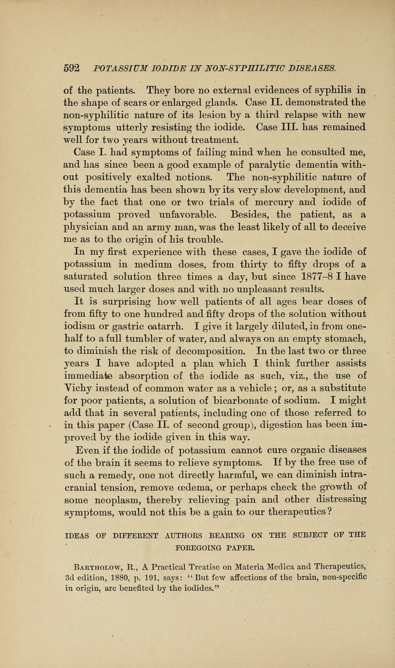 of the patients. They bore no external evidences of syphilis in the shape of scars or enlarged glands. Case II. demonstrated the non-syphilitic nature of its lesion by a third relapse with new symptoms utterly resisting the iodide. Case III. has remained well for two years without treatment. Case I. had symptoms of failing mind when he consulted me, and has since been a good example of paralytic dementia with- out positively exalted notions. The non-syphilitic nature of this dementia has been shown by its very slow development, and by the fact that one or two trials of mercury and iodide of potassium proved unfavorable. Besides, the patient, as a physician and an army man, was the least likely of all to deceive me as to the origin of his trouble. In my first experience with these cases, I gave the iodide of potassium in medium doses, from thirty to fifty drops of a saturated solution three times a day, but since 1877-8 I have used much larger doses and with no unpleasant results. It is surprising how well patients of all ages bear doses of from fifty to one hundred and fifty drops of the solution without iodism or gastric oatarrh. I give it largely diluted, in from one- half to a full tumbler of water, and always on an empty stomach, to diminish the risk of decomposition. In the last two or three years I have adopted a plan which I think further assists immediate absorption of the iodide as such, viz., the use of Yichy instead of common water as a vehicle ; or, as a substitute for poor patients, a solution of bicarbonate of sodium. I might add that in several patients, including one of those referred to in this paper (Case IL of second group), digestion has been im- proved by the iodide given in this way. Even if the iodide of potassium cannot cure organic diseases of the brain it seems to relieve symptoms. If by the free use of such a remedy, one not directly harmful, we can diminish intra- cranial tension, remove oedema, or perhaps check the growth of some neoplasm, thereby relieving pain and other distressing symptoms, would not this be a gain to our therapeutics ? IDEAS OF DIFFERENT AUTHORS BEARING ON THE SUBJECT OF THE FOREGOING PAPER. Bartholow, R., a Practical Treatise on Materia Medica and Therapeutics, 3d edition, 1880, p. 191, says: But few affections of the brain, non-specific in origin, are benefited by the iodides.