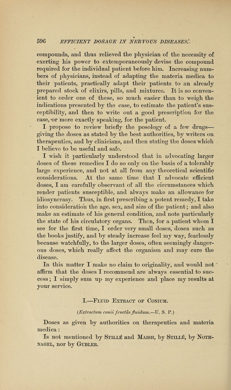 compounds, and tlius relieved tlie physician of tlie necessity of exerting his power to extemporaneously deyise the compound required for the individual patient before him. Increasing num- bers of physicians, instead of adapting the materia medica to their patients, practically adapt their patients to an already prepared stock of elixirs, pills, and mixtures. It is so conven- ient to order one of these, so much easier than to weigh the indications presented by the case, to estimate the patient's sus- ceptibility, and then to write out a good prescription for the case, -or more exactly speaking, for the patient. I propose to review briefly the posology of a few drugs— giving the doses as stated by the best authorities, by writers on therapeutics, and by clinicians, and then stating the doses which I believe to be useful and safe. I wish it ^particularly understood that in advocating larger doses of these remedies I do so only on the basis of a tolerably large experience, and not at all from any theoretical scientific considerations. At the same time that I advocate efficient doses, I am carefully observant of all the circumstances which render patients susceptible, and always make an allowance for idiosyncrasy. Thus, in first prescribing a potent remedy, I take into consideration the age, sex, and size of the patient ; and also make an estimate of his general condition, and note particularly the state of his circulatory organs. Then, for a patient whom I see for the first time, I order very small doses, doses such as the books justify, and by steady increase feel my way, fearlessly because watchfully, to the larger doses, often seemingly danger- ous doses, which really affect the organism and may cure the disease. In this matter I make no claim to originality, and would not affirm that the doses I recommend are always essential to suc- cess ; I simply sum up my experience and place my results at your service. I.—Fluid Exteact of Conium. {Extradum conii fructûs fluidum.—U. S. P.) Doses as given by authorities on therapeutics and materia medica : Is not mentioned by Still:é and Maish, by Stillé, by Noth- NAGEL, nor by Gublek.