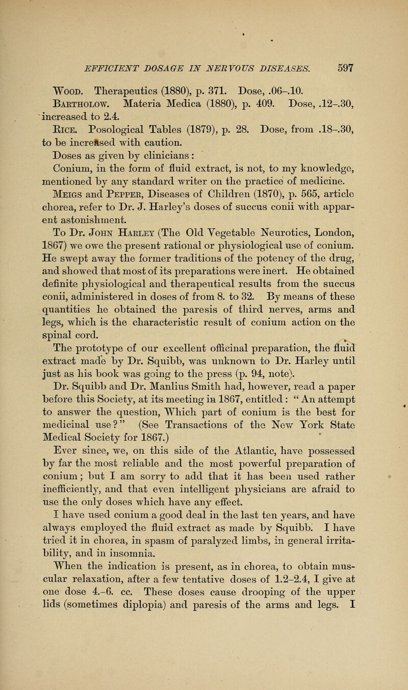 Wood. Therapeutics (1880), p. 371. Dose, .06-.10. Baetholow. Materia Medica (1880), p. 409. Dose, .12-.30, increased to 2.4 EiCE. Posological Tables (1879), p. 28. Dose, from .18-.30, to be increased with caution. Doses as given by clinicians : Conium, in the form of fluid extract, is not, to my knowledge, mentioned by any standard writer on the practice of medicine. Meigs and Peppee, Diseases of Children (1870), p. 565, article chorea, refer to Dr. J. Harley's doses of succus conii with appar- ent astonishment. To Dr. John Haeley (The Old Vegetable Neurotics, London, 1867) we owe the present rational or physiological use of conium. He swept away the former traditions of the potency of the drug, and showed that most of its preparations were inert. He obtained definite physiological and therapeutical results from the succus conii, administered in doses of from 8. to 32. By means of these quantities he obtained the paresis of third nerves, arms and legs, which is the characteristic result of conium action on the spinal cord. The prototype of our excellent officinal preparation, the fluid extract made by Dr. Squibb, was unknown to Dr. Harley until just as his book was going to the press (p. 94, note). Dr. Squibb and Dr. Manlius Smith had, however, read a paper before this Society, at its meeting in 1867, entitled :  An attempt to answer the question. Which part of conium is the best for medicinal use ?  (See Transactions of the Nev/ York State Medical Society for 1867.) Ever since, we, on this side of the Atlantic, have possessed by far the most reliable and the most powerful preparation of conium ; but I am sorry to add that it has been used rather inefficiently, and that even intelligent physicians are afraid to use the only doses which have any effect. I have used conium a good deal in the last ten years, and have always employed the fluid extract as made by Squibb, I have tried it in chorea, in spasm of paralyzed limbs, in general irrita- bility, and in insomnia. When the indication is present, as in chorea, to obtain mus- cular relaxation, after a few tentative doses of 1.2-2.4, I give at one dose 4.-6. cc. These doses cause drooping of the upper lids (sometimes diplopia) and paresis of the arms and legs. I