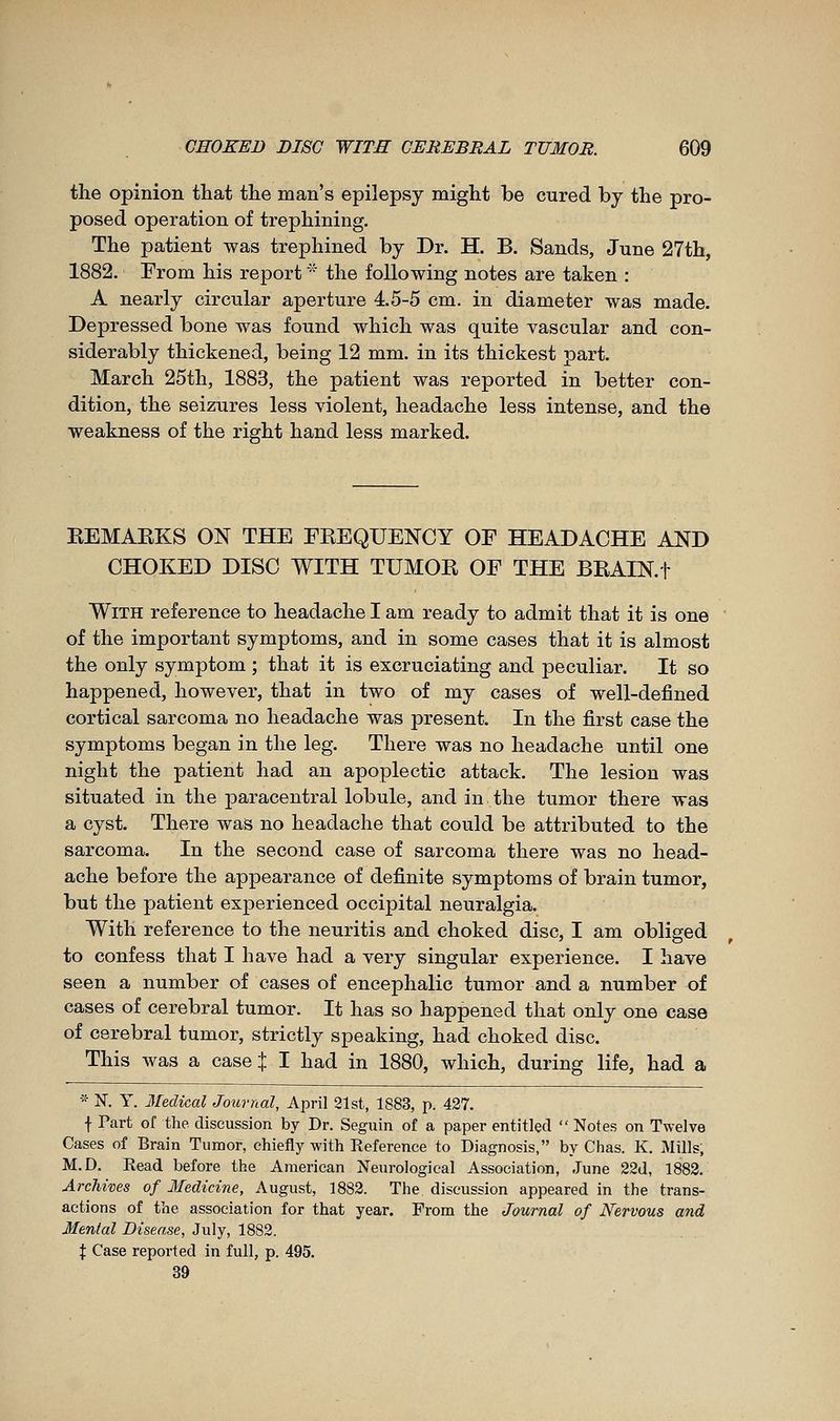 tlie opinion that the man's epilepsy might be cured by the pro- posed operation of trephining. The patient was trephined by Dr. H. B. Sands, June 27th, 1882. From his report * the following notes are taken : A nearly circular aperture 4.5-5 cm. in diameter was made. Depressed bone was found which was quite vascular and con- siderably thickened, being 12 mm. in its thickest part. March 25th, 1883, the patient was reported in better con- dition, the seizures less violent, headache less intense, and the weakness of the right hand less marked. KEMARKS ON THE FREQUENCY OF HEADACHE AND CHOKED DISC WITH TUMOR OF THE BRAIN.f With reference to headache I am ready to admit that it is one of the important symptoms, and in some cases that it is almost the only symptom ; that it is excruciating and peculiar. It so happened, however, that in two of my cases of well-defined cortical sarcoma no headache was present. In the first case the symptoms began in the leg. There was no headache until one night the patient had an apoplectic attack. The lesion was situated in the paracentral lobule, and in the tumor there was a cyst. There was no headache that could be attributed to the sarcoma. In the second case of sarcoma there was no head- ache before the appearance of definite symptoms of brain tumor, but the patient experienced occipital neuralgia. With reference to the neuritis and choked disc, I am obliged to confess that I have had a very singular experience. I have seen a number of cases of encephalic tumor and a number of cases of cerebral tumor. It has so happened that only one case of cerebral tumor, strictly speaking, had choked disc. This was a case % I had in 1880, which, during life, had a * N. Y. IlecUcal Journal, April 21st, 1883, p. 427. f Part of the discussion by Dr. Seguin of a paper entitled  Notes on Twelve Cases of Brain Tumor, chiefly with Reference to Diagnosis, by Chas. K. Mills, M.D. Read before the American Neurological Association, June 22d, 1882. Archives of Medicine, August, 1882. The discussion appeared in the trans- actions of the association for that year. From the Journal of Nervous and Mental Disease, July, 1882. X Case reported in full, p. 495. 39
