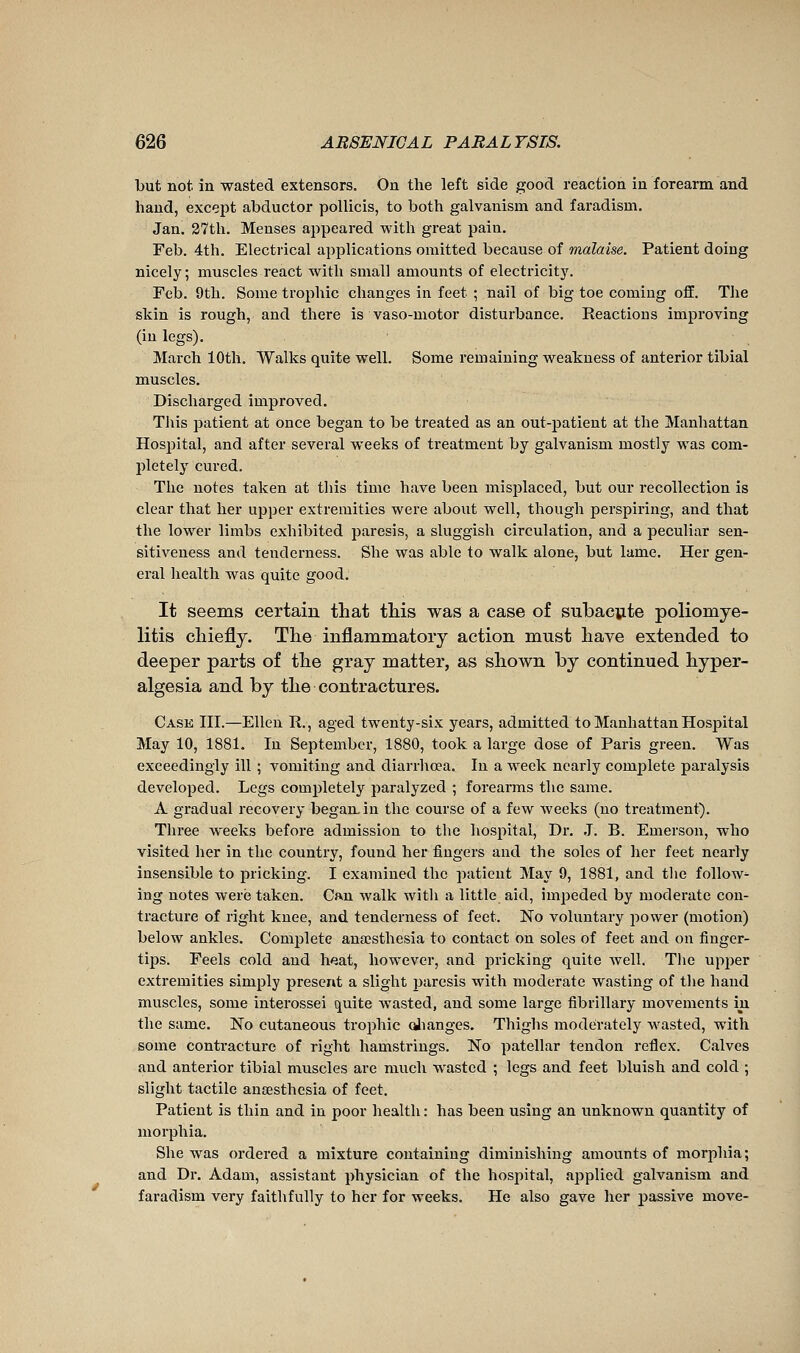 but not in wasted extensors. On the left side good reaction in forearm and hand, except abductor pollicis, to both galvanism and faradism. Jan. 27th. Menses appeared with great pain. Feb. 4th. Electrical applications omitted because of malaise. Patient doing nicely ; muscles react with small amounts of electricity. Feb. 9th. Some trophic changes in feet ; nail of big toe coming off. The skin is rough, and there is vaso-motor disturbance. Reactions improving (in legs). March 10th. Walks quite well. Some remaining weakness of anterior tibial muscles. Discharged improved. Tills patient at once began to be treated as an out-patient at the Manhattan Hospital, and after several weeks of treatment by galvanism mostly was com- pletely cured. The notes taken at tliis time have been misplaced, but our recollection is clear that her upper extremities were about well, though perspiring, and that the lower limbs exhibited paresis, a sluggish circulation, and a peculiar sen- sitiveness and tenderness. She was able to walk alone, but lame. Her gen- eral health was quite good. It seems certain that tliis was a case of subaciite poliomye- litis cliiefly. The inflammatory action must have extended to deeper parts of the gray matter, as shown by continued hyper- algesia and by the contractures. Case III.—Ellen R., aged twenty-six years, admitted to Manhattan Hospital May 10, 1881. In September, 1880, took a large dose of Paris green. Was exceedingly ill ; vomiting and diarrhoea. In a week nearly comjDlete paralysis developed. Legs completely paralyzed ; forearms the same. A gradual recovery began, in the course of a few weeks (no treatment). Three weeks before admission to the hospital. Dr. J. B. Emerson, who visited her in the country, found her fingers and the soles of her feet nearly insensible to pricking. I examined the patient May 9, 1881, and tlie follow^ ing notes were taken. Cftn walk with a little aid, impeded by moderate con- tracture of right knee, and tenderness of feet. No voluntary power (motion) below ankles. Complete anœsthesia to contact on soles of feet and on finger- tips. Feels cold and heat, however, and pricking quite well. The upper extremities simply present a slight paresis with moderate wasting of the hand muscles, some interossei quite wasted, and some large fibrillary movements in the same. No cutaneous trophic olianges. Thighs moderately wasted, with some contracture of right hamstrings. No patellar tendon reflex. Calves and anterior tibial muscles are much wasted ; legs and feet bluish and cold ; slight tactile anaesthesia of feet. Patient is thin and in poor health : has been using an unknown quantity of morphia. She was ordered a mixture containing diminishing amounts of morphia ; and Dr. Adam, assistant physician of the hospital, applied galvanism and faradism very faithfully to her for weeks. He also gave her passive move-