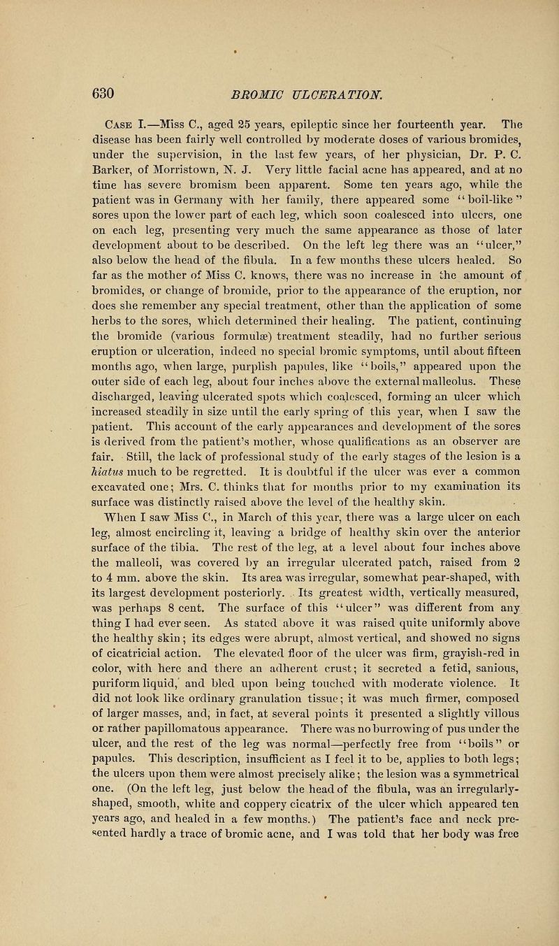 Case I.—Miss C, aged 25 years, epileptic since her fourteenth year. Tlie disease has been fairly well controlled by moderate doses of various bromides, under the supervision, in the last few years, of her physician, Dr, P. C. Barker, of Morristown, N. J. Very little facial acne has appeared, and at no time has severe bromism been apparent. Some ten years ago, while the patient was in Germany with her family, there appeared some boil-like'' sores upon the lower part of each leg, which soon coalesced into ulcers, one on each leg, presenting very much the same appearance as those of later development about to be described. On the left leg there was an ulcer, also below the head of the fibula. In a few months these ulcers healed. So far as the mother of Miss C. knows, there was no increase in the amount of bromides, or change of bromide, prior to the appearance of the eruption, nor does she remember any special treatment, other than the application of some herbs to the sores, which determined their healing. The patient, continuing the bromide (various formulae) treatment steadily, had no further serious eruption or ulceration, indeed no special bromic symptoms, until about fifteen months ago, when large, luirplish papules, like boils, appeared upon the outer side of each leg, about four inches above the external malleolus. These discharged, leaving ulcerated spots which coalesced, forming an ulcer which increased steadily in size until the early spring of this year, when I saw the patient. This account of the early appearances and development of the sores is derived from the patient's mother, whose qualifications as an observer are fair. Still, the lack of professional study of the early stages of the lesion is a Matus much to be regretted. It is doubtful if the ulcer was ever a common excavated one ; Mrs. C. thinks that for months prior to my examination its surface was distinctly raised above the level of the healthy skin. When I saw Miss C, in March of this year, there was a large ulcer on each leg, almost encircling it, leaving a bridge of healthy skin over the anterior surface of the tibia. The rest of the leg, at a level about four inches above the malleoli, was covered by an irregular ulcerated patch, raised from 2 to 4 mm. above the skin. Its area was irregular, somewhat pear-shaped, with its largest development posteriorly. , Its greatest width, vertically measured, was perhaps Scent. The surface of this ulcer was diffei'ent from any thing I had ever seen. As stated above it was raised quite uniformly above the healthy skin ; its edges were abrupt, almost vertical, and showed no signs of cicatricial action. The elevated floor of the ulcer was firm, grayish-red in color, with here and there an adherent crust; it secreted a fetid, sanious, puriform liquid, and bled upon being touched with moderate violence. It did not look like ordinary granulation tissue ; it was much firmer, composed of larger masses, and, in fact, at several points it presented a slightly villous or rather papillomatous appearance. There was no burrowing of pus under the ulcer, and the rest of the leg was normal—perfectly free from boils or papules. This description, insufficient as I feel it to be, applies to both legs ; the ulcers upon them were almost precisely alike ; the lesion was a symmetrical one. (On the left leg, just below the head of the fibula, was an irregularly- shaped, smooth, white and coppery cicatrix of the ulcer which appeared ten years ago, and healed in a few months. ) The patient's face and neck pre- sented hardly a trace of bromic acne, and I was told that her body was free