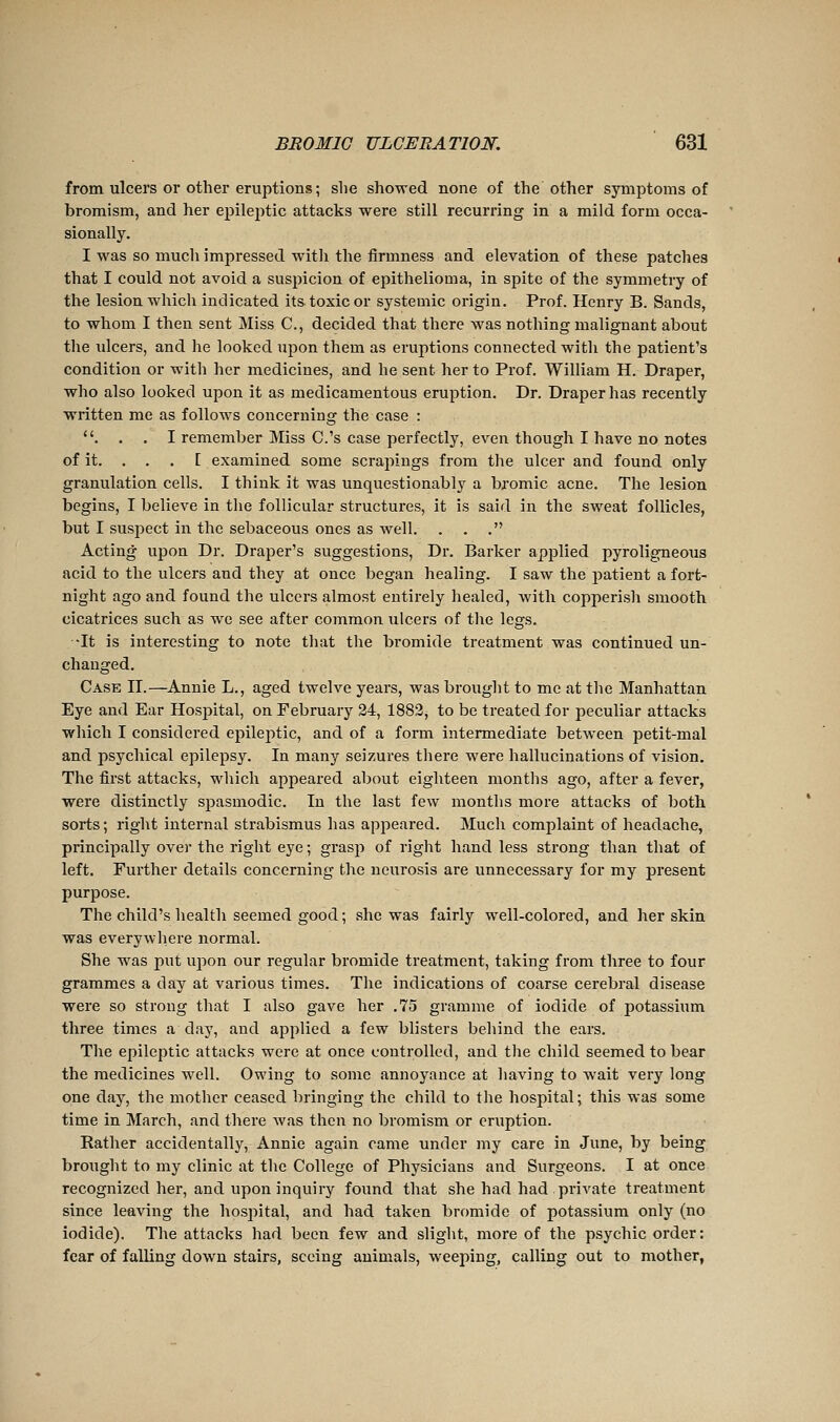 from ulcers or other eruptions ; she showed none of the other symptoms of bromism, and her epileptic attacks were still recurring in a mild form occa- sionally. I was so mucli impressed witli the firmness and elevation of these patches that I could not avoid a suspicion of eiDithelioma, in spite of the symmetry of the lesion which indicated its toxic or systemic origin. Prof. Henry B. Sands, to whom I then sent Miss C, decided that there was nothing malignant about the ulcers, and he looked upon them as eruptions connected with the patient's condition or with her medicines, and he sent her to Prof. William H. Draper, who also looked upon it as medicamentous eruption. Dr. Draper has recently written me as follows concerning the case : . . , I remember Miss C.'s case perfectly, even though I have no notes of it. . . . I examined some scrapings from the ulcer and found only granulation cells. I think it was unquestionably a bromic acne. The lesion begins, I believe in tlie follicular structures, it is said in the sweat follicles, but I suspect in the sebaceous ones as well. . . . Acting upon Dr. Draper's suggestions, Dr. Barker apj)lied pyroligneous acid to the ulcers and they at once began healing. I saw the patient a fort- night ago and found the ulcers almost entirely healed, with copperish smooth cicatrices such as we see after common ulcers of the legs. ■It is interesting to note that the bromide treatment was continued un- changed. Case II.—Annie L., aged twelve years, was brought to me at the Manhattan Eye and Ear Hospital, on February 24, 1883, to be treated for peculiar attacks which I considered epilei^tic, and of a form intermediate between petit-mal and psychical epilepsy. In many seizures there were hallucinations of vision. The first attacks, which appeared about eighteen months ago, after a fever, were distinctly spasmodic. In the last few months more attacks of both sorts; right internal strabismus lias appeared. Much complaint of headache, principally ovei' the right eye ; grasp of right hand less strong than that of left. Further details concerning the neurosis are unnecessary for my present purpose. The child's health seemed good; she was fairly well-colored, and her skin was everywhere normal. She was put upon our regular bromide treatment, taking from three to four grammes a day at various times. The indications of coarse cerebral disease were so strong that I also gave her ,75 gramme of iodide of potassiiim three times a day, and applied a few blisters behind the ears. The epileptic attacks were at once controlled, and the child seemed to bear the medicines well. Owing to some annoyance at having to wait very long one day, the mother ceased bringing the child to tlie hospital; this was some time in March, and there was then no bromism or eruption. Rather accidentally, Annie again came under my care in June, by being brought to my clinic at the College of Physicians and Surgeons. I at once recognized her, and upon inquiry found that she had had private treatment since leaving the hospital, and had taken bromide of potassium only (no iodide). The attacks had been few and slight, more of the psychic order: fear of falling down stairs, seeing animals, weeping, calling out to mother,