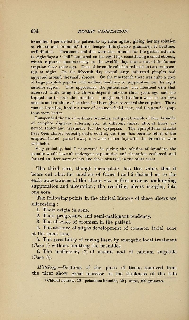 bromides, I persuaded the patient to try them again ; giving her my solution of chloral and bromide,* three teaspoonfuls (twelve grammes), at bedtime, well diluted. Treatment and diet were also ordered for the gastric catarrh. In eight days a boil appeared on the right leg, constituting a small abscess, which ruptured epontaheously on the twelfth day, near a scar of the former eruption three years ago. Dose of bromide solution reduced to two teaspoon- fuls at night. On the fifteenth day several large indurated pimples had appeared around the small abscess. On the nineteenth there was quite a crojj of large purplish papules with evident tendency to suppuration on the right anterior region. This appearance, the patient said, Avas identical with that observed while using the Brown-Sequard mixture three years ago, and she begged me. to stop the bromide. I might add that for a week or ten days arsenic and sulphide of calcium had been given to control the eruption. There was no bromism, hardly a trace of common facial acne, and the gastric symp- toms were better. I suspended the use of ordinary bromides, and gave bromide of zinc, bromide of camphor, digitalis, valerian, etc., at different times; also, at times, re- newed tonics and treatment for the dyspepsia. The epileptiform attacks have been almost perfectly under control, and there has been no return of the eruption (wliich passed aAvay in a week or ten days after the bromides were withheld). Very probably, had I persevered in giving the solution of bromides, the papules would have all undergone suppuration and ulceration, coalesced, and formed an ulcer more or less like those observed in the other cases. The tliird case, though incomplete, has this value, that it ■bears out what the mothers of Cases 1 and 2 claimed as to the early appearances of the ulcers, viz. : at first an acne, undergoing suppuration and ulceration ; the resulting ulcers merging into one sore. The following points in the clinical history of these ulcers are interesting : 1. Their origin in acne. 2. Their progressive and semi-malignant tendency. 3. The absence of bromism in the patient. 4. The absence of slight development of common facial acne at the same time. 5. The possibility of curing them by energetic local treatment (Case 1) without omitting the bromides. 6. The inefficiency (?) of arsenic and of calcium sulphide (Case 3). Histology.—Sections of the piece o'f tissue removed from the ulcer show great increase in the thickness of the rete * Chloral hydrate, 15 ; potassium bromide, 30 ; water, .200 grammes.