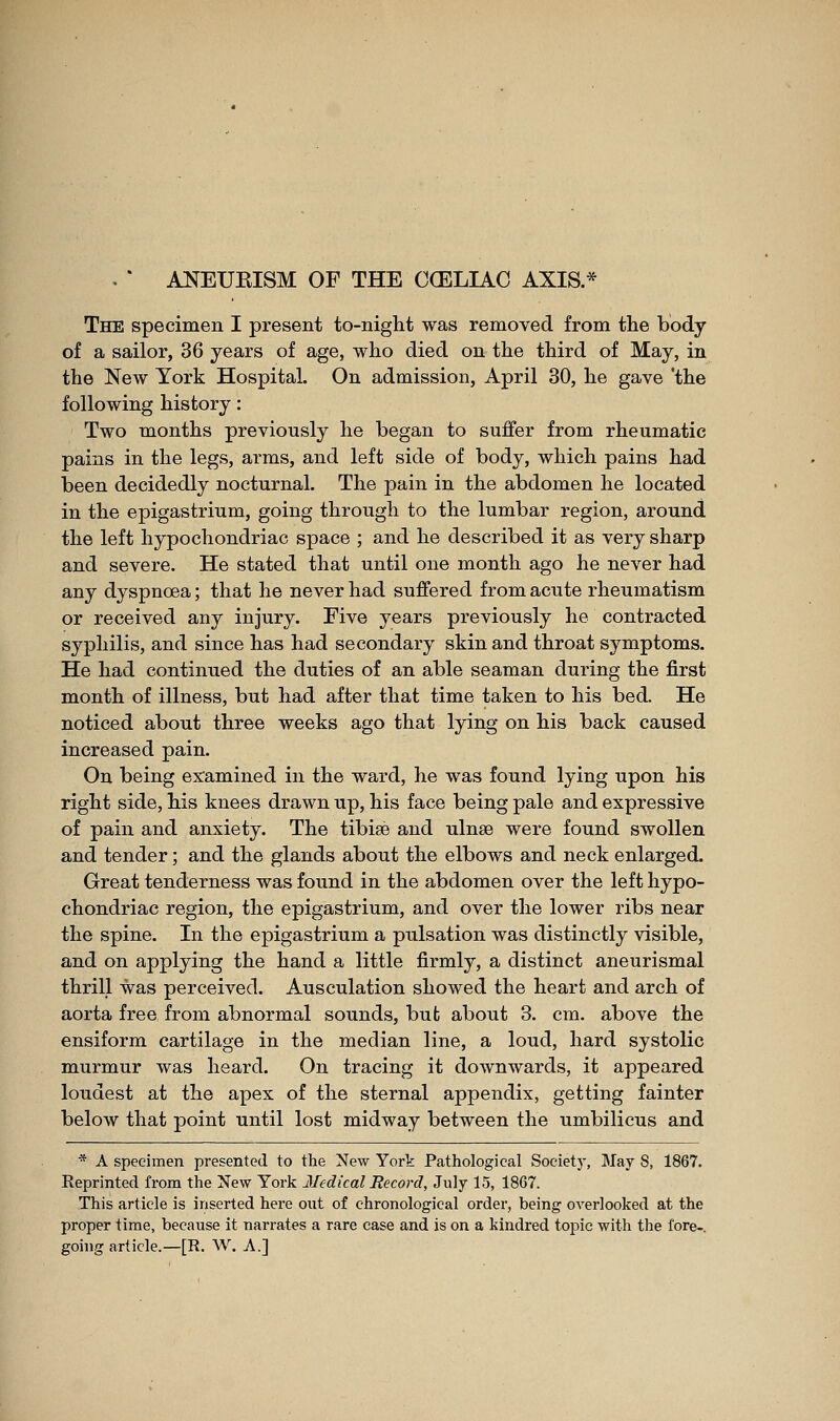 The specimen I present to-night was removed from the body of a sailor, 36 years of age, who died on the third of May, in the New York Hospital. On admission, April 30, he gave 'the following history : Two months previously he began to suffer from rheumatic pains in the legs, arms, and left side of body, which pains had been decidedly nocturnal. The pain in the abdomen he located in the epigastrium, going through to the lumbar region, around the left hypochondriac space ; and he described it as very sharp and severe. He stated that until one month ago he never had any dyspnoea ; that he never had suffered from acute rheumatism or received any injury. Five years previously he contracted syphilis, and since has had secondary skin and throat symptoms. He had continued the duties of an able seaman during the first month of illness, but had after that time taken to his bed. He noticed about three weeks ago that lying on his back caused increased pain. On being examined in the ward, he was found lying upon his right side, his knees drawn up, his face being pale and expressive of pain and anxiety. The tibiae and ulnse were found swollen and tender ; and the glands about the elbows and neck enlarged. Great tenderness was found in the abdomen over the left hypo- chondriac region, the epigastrium, and over the lower ribs near the spine. In the epigastrium a pulsation was distinctly visible, and on applying the hand a little firmly, a distinct aneurismal thrill was perceived. Ausculation showed the heart and arch of aorta free from abnormal sounds, but about 8. cm. above the ensiform cartilage in the median line, a loud, hard systolic murmur was heard. On tracing it downwards, it appeared loudest at the apex of the sternal appendix, getting fainter below that point until lost midway between the umbilicus and * A specimen presented to the New York Pathological Society, May S, 1867. Reprinted from the New York 3Iedical Record, July 15, 1867. This article is inserted here out of chronological order, being overlooked at the proper time, because it narrates a rare case and is on a kindred topic with the fore-, going article.—[R. W. A.]