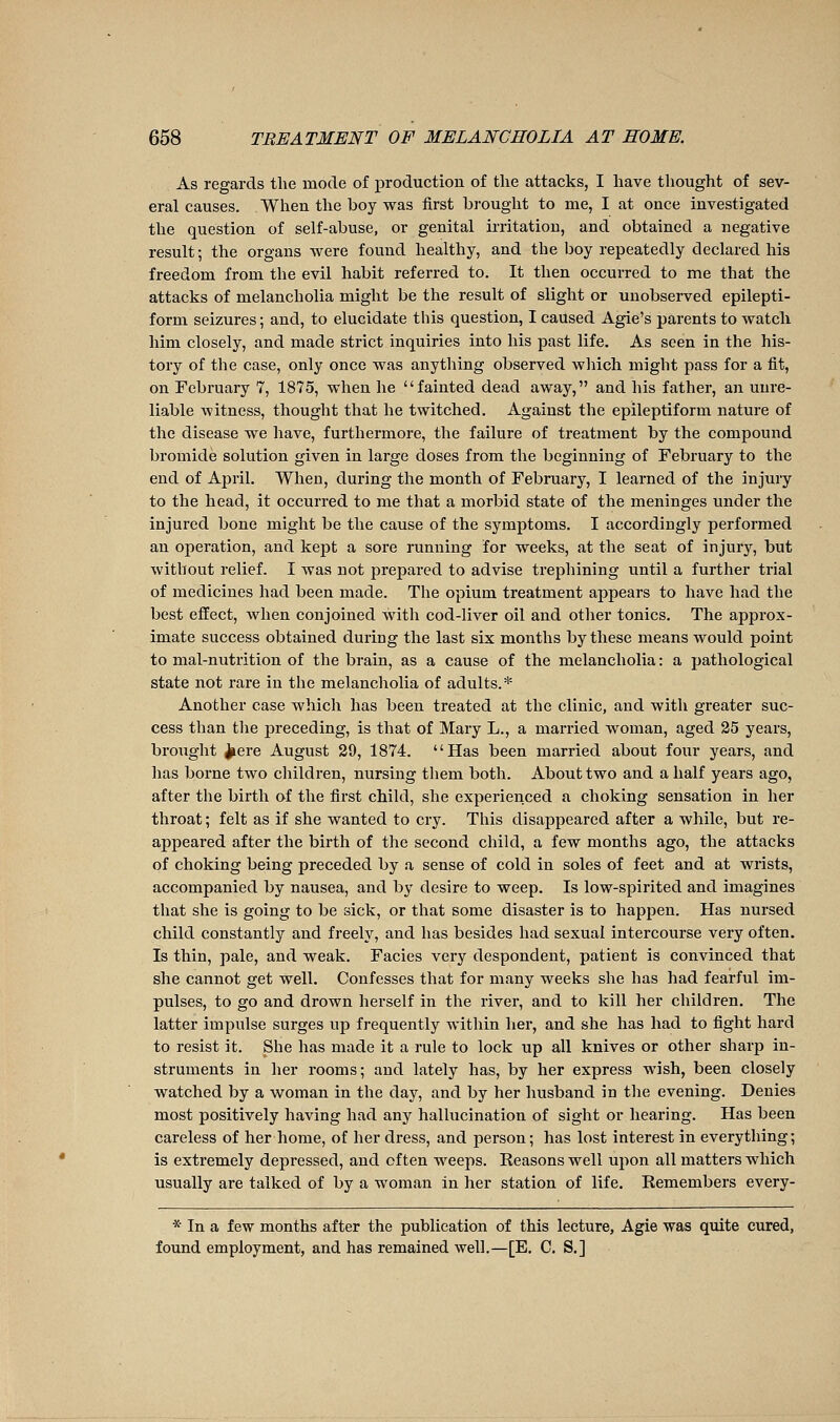 As regards the mode of production of the attacks, I have thought of sev- eral causes. When the boy was first brouglit to me, I at once investigated the question of self-abuse, or genital irritation, and obtained a negative result ; the organs were found healthy, and the boy repeatedly declared his freedom from the evil habit referred to. It then occurred to me that the attacks of melancholia might be the result of slight or unobserved epilepti- form seizures; and, to elucidate this question, I caused Agie's parents to watcli him closely, and made strict inquiries into his past life. As seen in the his- tory of the case, only once was anything observed wliich might pass for a fit, on February 7, 1875, when he fainted dead away, and his father, an unre- liable witness, thought that he twitched. Against the epileptiform nature of the disease we have, furthermore, the failure of treatment by the compound bromide solution given in large doses from the beginning of February to the end of April. When, during the month of February, I learned of the injury to the head, it occurred to me that a morbid state of the meninges under the injured bone might be the cause of the symptoms. I accordingly performed an operation, and kept a sore running for weeks, at the seat of injury, but without relief. I was not prepared to advise trephining until a further trial of medicines had been made. The opium treatment appears to have had the best effect, when conjoined with cod-liver oil and other tonics. The approx- imate success obtained during the last six months by these means would point to mal-nutrition of the brain, as a cause of the melancholia : a pathological state not rare in the melancholia of adults.* Another case which has been treated at the clinic, and with greater suc- cess than the preceding, is that of Mary L., a married woman, aged 25 years, brought ^ere August 29, 1874. Has been married about four years, and lias borne two children, nursing them both. About two and a half years ago, after the birth of the first child, she experienced a choking sensation in her throat ; felt as if she wanted to cry. This disappeared after a while, but re- appeai'ed after the birth of the second child, a few months ago, the attacks of choking being preceded by a sense of cold in soles of feet and at wrists, accompanied by nausea, and by desire to weep. Is low-spirited and imagines that she is going to be sick, or that some disaster is to happen. Has nursed child constantly and freely, and has besides had sexual intercourse very often. Is thin, pale, and weak. Facies very despondent, patient is convinced that she cannot get well. Confesses that for many weeks she has had fearful im- pulses, to go and drown herself in the river, and to kill her children. The latter impulse surges up frequently within her, and she has had to fight hard to resist it. She has made it a rule to lock up all knives or other sharp in- struments in her rooms; and lately has, by her express wish, been closely watched by a w^oman in the day, and by her husband in the evening. Denies most positively having had any hallucination of sight or hearing. Has been careless of her home, of her dress, and person; has lost interest in everything; is extremely depressed, and often weeps. Reasons well upon all matters which usually are talked of by a woman in her station of life. Remembers every- * In a few months after the publication of this lecture, Agie was quite cured, found employment, and has remained well.—[E. C. S.]