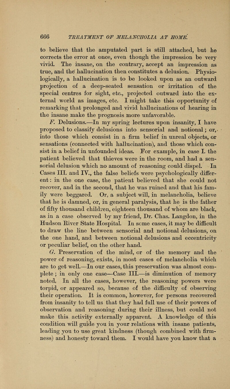 to believe that tlie amputated part is still attached, but he corrects the error at once, even though the impression be very vivid. The insane, on the contrary, accept an impression as true, and thé hallucination then constitutes a delusion. Physio- logically, a hallucination is to be looked upon as an outward projection of a deep-seated sensation or irritation of the special centres for sight, etc., projected outward into the ex- ternal world as images, etc. I might take this opportunity of remarking that prolonged and vivid hallucinations of hearing in the insane make the prognosis more unfavorable. F. Delusions.—In my spring lectures upon insanity, I have proposed to classify delusions into sensorial and notional ; or,, into those which consist in a firm belief in unreal objects, or sensations (connected with hallucination), and those which con- sist in a belief in unfounded ideas. For example, in case I. the patient believed that thieves were in the room, and had a sen- sorial delusion which no amount of reasoning could dispel. In Cases III. and IV., the false beliefs were psychologically differ- ent : in the one case, the patient believed that she could not recover, and in the second, that he was ruined and that his fam- ily were beggared. Or, a subject will, in melancholia, believe that he is damned, or, in general paralysis, that he is the father of fifty thousand children, eighteen thousand of whom are black, as in a case observed by my friend, Dr. Chas. Langdon, in the Hudson River State Hospital. In some cases, it may be difficult to draw the line between sensorial and notional delusions, on the one hand, and between notional delusions and eccentricity or peculiar belief, on the other hand. G. Preservation of the mind, or of the memory and the power of reasoning, exists, in most cases of melancholia which are to get well.—In our cases, this preservation was almost com- plete ; in only one case—Case III.—is diminution of memory noted. In all the cases, however, the reasoning powers were torpid, or appeared so, because of the difficulty of observing their operation. It is common, however, for persons recovered from insanity to tell us that they had full use of their powers of observation and reasoning during their illness, but could not make this activity externally apparent. A knowledge of this condition will guide you in your relations with insane patients, leading you to use great kindness (though combined with firm- ness) and honesty toward them. I would have you know that a