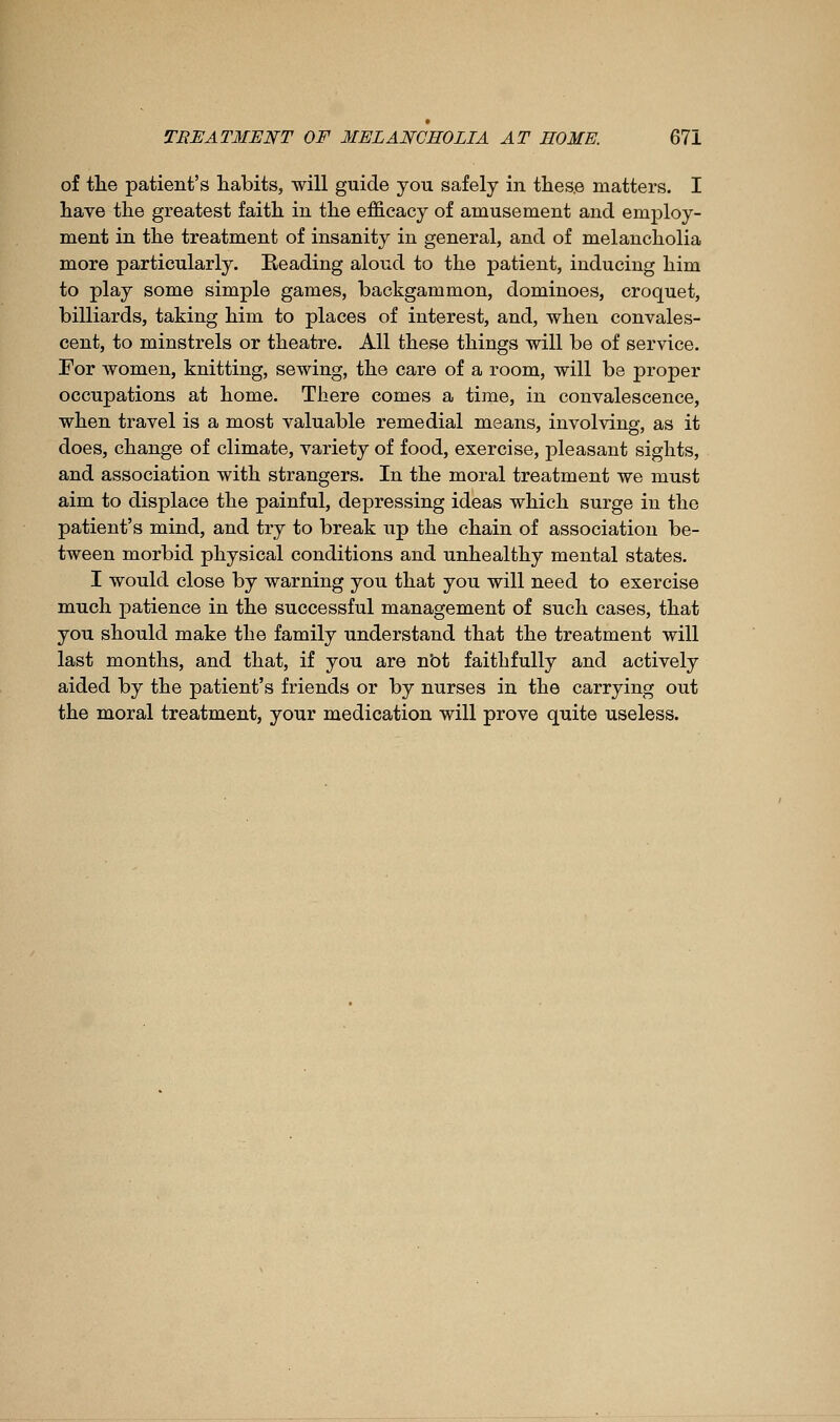 of tlie patient's habits, will guide you safely in tlies.e matters. I liave the greatest faith in the efficacy of amusement and employ- ment in the treatment of insanity in general, and of melancholia more particularly. Beading aloud to the patient, inducing him to play some simple games, backgammon, dominoes, croquet, billiards, taking him to places of interest, and, when convales- cent, to minstrels or theatre. All these things will be of service. For women, knitting, sewing, the care of a room, will be proper occupations at home. There comes a time, in convalescence, when travel is a most valuable remedial means, involving, as it does, change of climate, variety of food, exercise, pleasant sights, and association with strangers. In the moral treatment we must aim to displace the painful, depressing ideas which surge in the patient's mind, and try to break up the chain of association be- tween morbid physical conditions and unhealthy mental states. I would close by warning you that you will need to exercise much patience in the successful management of such cases, that you should make the family understand that the treatment will last months, and that, if you are nbt faithfully and actively aided by the patient's friends or by nurses in the carrying out the moral treatment, your medication will prove quite useless.