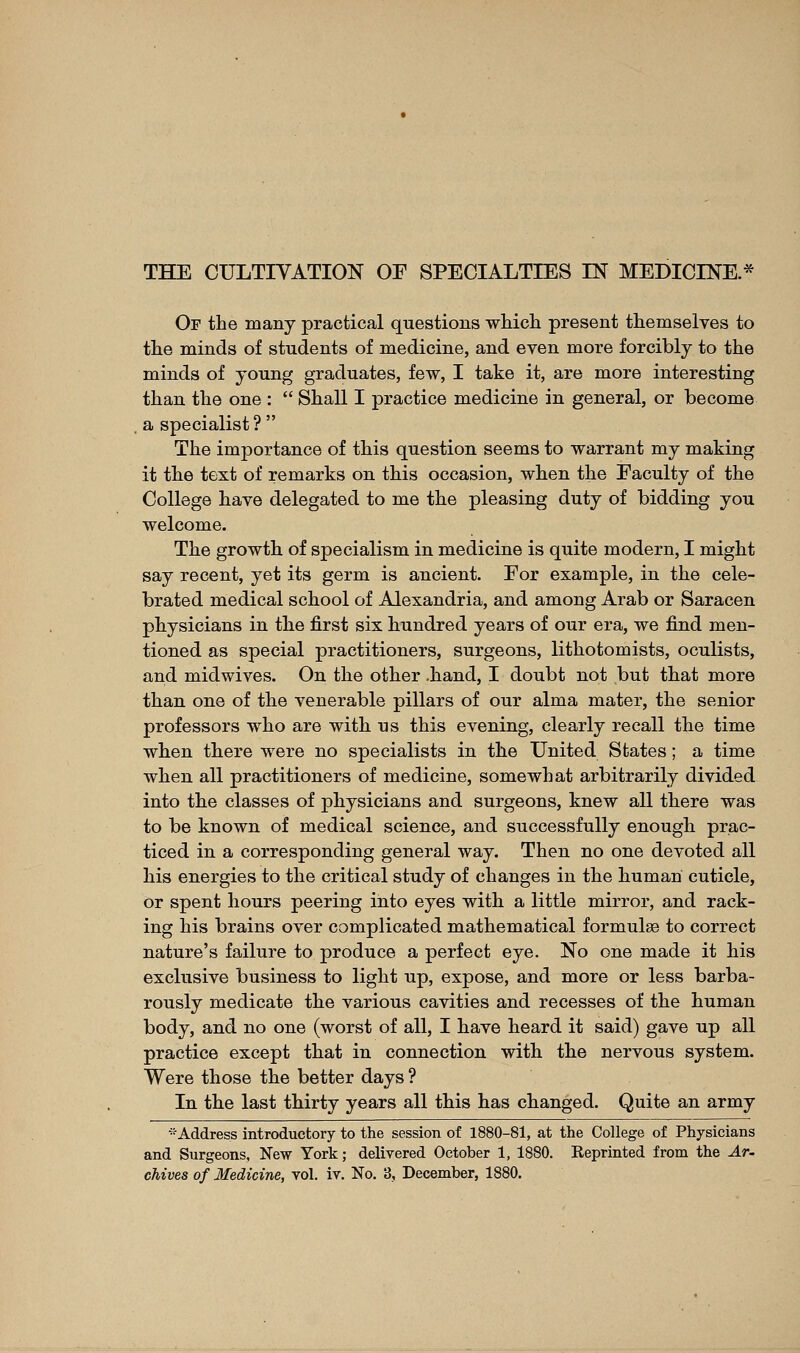 Of the many practical questions whicli present themselves to the minds of students of medicine, and even more forcibly to the minds of young graduates, few, I take it, are more interesting than the one :  Shall I practice medicine in general, or become a specialist ?  The importance of this question seems to warrant my making it the text of remarks on this occasion, when the Faculty of the College have delegated to me the pleasing duty of bidding you welcome. The growth of specialism in medicine is quite modern, I might say recent, yet its germ is ancient. For example, in the cele- brated medical school of Alexandria, and among Arab or Saracen physicians in the first six hundred years of our era, we find men- tioned as special practitioners, surgeons, lithotomists, oculists, and midwives. On the other .hand, I doubt not but that more than one of the venerable pillars of our alma mater, the senior professors who are with us this evening, clearly recall the time when there were no specialists in the United States ; a time when all practitioners of medicine, somewhat arbitrarily divided into the classes of physicians and surgeons, knew all there was to be known of medical science, and successfully enough prac- ticed in a corresponding general way. Then no one devoted all his energies to the critical study of changes in the human cuticle. Or spent hours peering into eyes with a little mirror, and rack- ing his brains over complicated mathematical formulae to correct nature's failure to produce a perfect eye. No one made it his exclusive business to light up, expose, and more or less barba- rously medicate the various cavities and recesses of the human body, and no one (worst of all, I have heard it said) gave up all practice except that in connection with the nervous system. Were those the better days ? In the last thirty years all this has changed. Quite an army ^Address introductory to the session of 1880-81, at the College of Physicians and Surgeons, New York ; delivered October 1, 1880. Eeprinted from the Ar- chives of Medicine, vol. iv. No. 3, December, 1880.