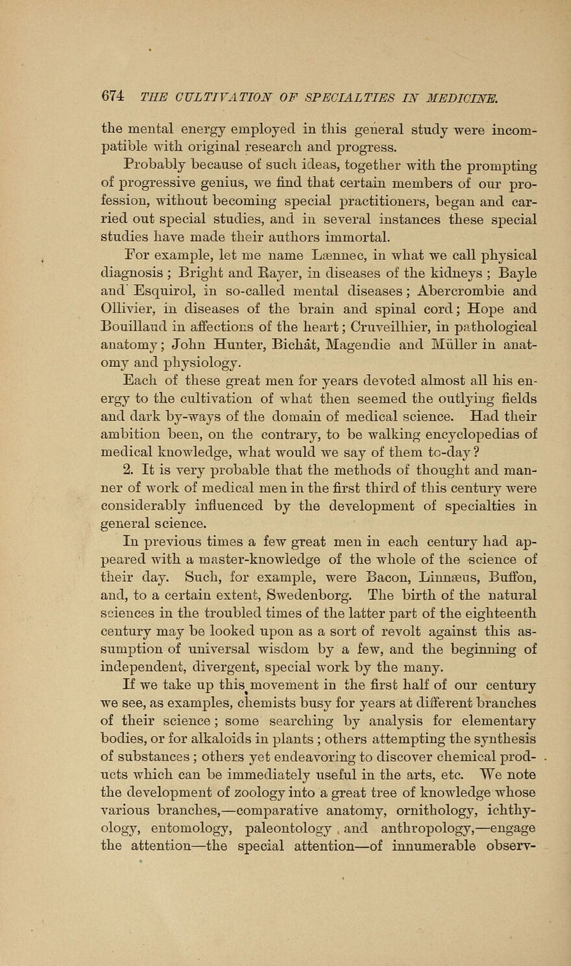 the mental energy employed in tliis general study were incom- patible with original research and progress. Probably because of such ideas, together with the prompting of progressive genius, we find that certain members of our pro- fession, without becoming special practitioners, began and car- ried out special studies, and in several instances these special studies have made their authors immortal. For example, let me name Lsennec, in what we call physical diagnosis ; Bright and Eayer, in diseases of the kidneys ; Bayle and Esquirol, in so-called mental diseases ; Abercrombie and OUivier, in diseases of the brain and spinal cord; Hope and Bouillaud in affections of the heart ; Cruveilhier, in pathological anatomy ; John Hunter, Bichat, Magendie and Miiller in anat- omy and physiology. Each of these great men for years devoted almost all his en- ergy to the cultivation of what then seemed the outlying fields and dark by-ways of the domain of medical science. Had their ambition been, on the contrary, to be walking encyclopedias of medical knowledge, what would we say of them to-day ? 2. It is very probable that the methods of thought and man- ner of work of medical men in the first third of this century were considerably influenced by the development of specialties in general science. In previous times a few great men in each century had ap- peared with a master-knowledge of the whole of the science of their day. Such, for example, were Bacon, Linnseus, Buffon, and, to a certain extent, Swedenborg. The birth of the natural sciences in the troubled times of the latter part of the eighteenth century may be looked upon as a sort of revolt against this as- sumption of universal wisdom by a few, and the beginning of independent, divergent, sjDecial work by the many. If we take up this movement in the first half of our century we see, as examples, chemists busy for years at different branches of their science; some searching by analysis for elementary bodies, or for alkaloids in plants ; others attempting the synthesis of substances ; others yet endeavoring to discover chemical prod- ucts which can be immediately useful in the arts, etc. We note the development of zoology into a great tree of knowledge whose various branches,—comparative anatomy, ornithology, ichthy- ology, entomology, paleontology and anthropology,—engage the attention—the special attention—of innumerable observ-