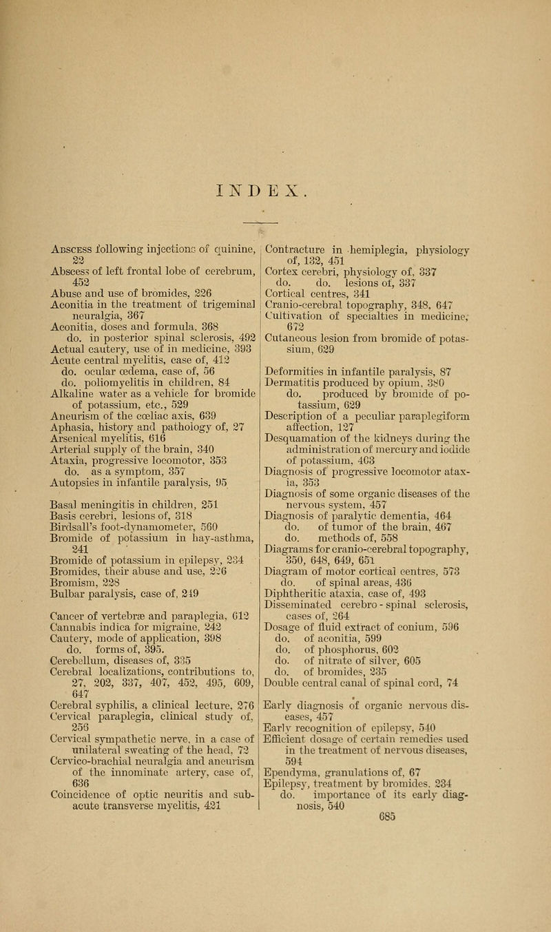INDEX Abscess following injections of cuinine, 22 Abscess of left frontal lobe of cerebrum, 452 Abuse and use of bromides, 226 Aconitia in the treatment of trigeminal neuralgia, 367 Aconitia, doses and formula. 368 do. in posterior spinal sclerosis, 492 Actual cautery, use of in medicine, 393 Acute central myelitis, case of, 412 do. ocular oedema, ease of, 56 do. poliomyelitis in children, 84 Alkaline water as a vehicle for bromide of potassium, etc., 529 Aneurism of the cœliac axis, 639 Aphasia, history and pathology of, 27 Arsenical myelitis, 616 Arterial supply of the brain, 340 Ataxia, progressive locomotor, 353 do. as a symptom, 357 Autopsies in infantile paralysis, 95 Basal meningitis in children, 251 Basis cerebri, lesions of, 318 Birdsall's foot-dj^namometer, 560 Bromide of potassium in hay-asthma, 241 Bromide of potassium in epilepsy, 234 Bromides, their abuse and use, 2:-6 Bromism, 228 Bulbar paralysis, case of, 219 Cancer of vertebrae and paraplegia, C12 Cannabis indiea for migraine, 242 Cautery, mode of application, 398 do. forms of, 395. Cerebellum, diseases of, 335 Cerebral localizations, contributions to, 27, 202, 337, 407, 452, 495, 609, 647 Cerebral syphilis, a clinical lecture, 276 Cervical paraplegia, clinical study of. 256 Cervical sympathetic nerve, in a case of unilateral sweating of the head, 72 Cervico-brachial neuralgia and aneurism of the innominate artery, ease of, 636 Coincidence of optic neuritis and sub- acute transverse myelitis, 421 Contracture in hemiplegia, physiology of, 132, 451 Cortex cerebri, physiology of, 337 do. do. lesions of, 337 Cortical centres, 341 Cranio-cerebral topography, 348, 647 Cultivation of specialties in medicine, 672 Cutaneous lesion from bromide of potas- sium, 629 Deformities in infantile paralysis, 87 Dermatitis produced by opium, 3!:^0 do. produced by bromide of po- tassium, 629 Description of a peculiar paraplesjiform affection, 127 Desquamation of the kidneys during the administration of mercury and iodide of potassium, 403 Diagnosis of progressive locomotor atax- ia, 353 Diagnosis of some organic diseases of the nervous system, 457 Diagnosis of paralytic dementia, 464 do. of tumor of the brain, 467 do. methods of, 558 Diagrams for cranio-cerebral topography, 350, 648, 649, 651 Diagram of motor cortical centres, 573 do. of spinal areas, 436 Diphtheritic ataxia, case of, 493 Disseminated cerebro-spinal sclerosis, cases of, 264 Dosage of fluid extract of conium, 596 do. of aconitia, 599 do. of phosphorus, 602 do. of nitrate of silver, 605 do. of bromides, 235 Double central canal of spinal cord, 74 Early diagnosis of organic nervous dis- eases, 457 Early recognition of epilepsy, 540 Efficient dosage of certain remedies used in the treatment of nervous diseases, 594 Ependyma, granulations of, 67 Epilepsy, treatment by bromides. 234 do. importance of its early diag- nosis, 540