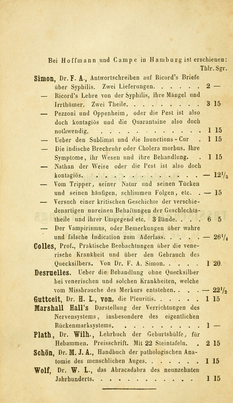 Thlr. Sgr. Simon, Dr. F. A-, Antwortschreiben auf Ricord's Briefe über Syphilis. Zwei Lieferungen 2 — — Ricord's Lehre von der Syphilis, ihre Mängel und Irrthümer. Zwei Theile 3 15 — Pezzoni und Oppenheim, oder die Pest ist also doch kontagiös und die Quarantaine also doch nolhwendig 1 15 — Ueber den Sublimat und die Inunctions-Cur . 1 15 — Die indische Brechruhr oder Cholera morbus. Ihre Symptome, ihr Wesen und ihre Behandlung. . 1 15 — Nathan der Weise oder die Pest ist also doch kontagiös. . , — 12f/a — Vom Tripper, seiner Natur und seinen Tücken und seinen häufigen, schlimmen Folgen, etc. . — 15 —■ Versuch einer kritischen Geschichie der verschie- denartigen unreinen Behaftungen der Geschlechts- teile und ihrer Umgegend etc. 3 Bände. ... 6 5 — Der Vampirismus, oder Bemerkungen über wahre und falsche Indication zum Aderlass. .... — 267* Colles, Prof., Praktische Beobachtungen über die vene- rische Krankheit und über den Gebrauch des Quecksilbers, Von Dr. F. A. Simon 1 20. Desrueiles. Ueber die Behandlung ohne Quecksilber bei venerischen und solchen Krankheiten, welche vom Missbrauche des Merkurs entstehen. ... — 22'/2 Guttceit, Dr. H. L-, VOn, die Pleuritis 1 15 Marshall Hall'S Darstellung der Verrichtungen des Nervensystems, insbesondere des eigentlichen Rückenmarksystems 1 — Plath, Dr. Wilh., Lehrbuch der Geburtshülfc, für Hebammen. Preisschrift. Mit 22 Steintafeln. . 2 15 Schön, Dr. M. J. A., Handbuch der pathologischen Ana- tomie des menschlichen Auges 1 15 Wolf, Dr. W. L., das Abracadabra des neunzehnten Jahrhunderts 1 15