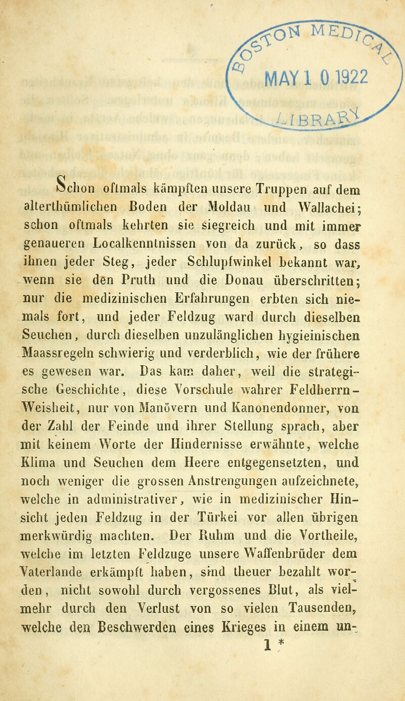 hchon oftmals kämpften unsere Truppen auf dem altertümlichen Boden der Moldau und Wallachei; schon oftmals kehrten sie siegreich und mit immer genaueren Localkenntnissen von da zurück, so dass ihnen jeder Steg, jeder Schlupfwinkel bekannt war, wenn sie den Pruth und die Donau überschritten; nur die medizinischen Erfahrungen erbten sich nie- mals fort, und jeder Feldzug ward durch dieselben Seuchen, durch dieselben unzulänglichen hygieinischen Maassregeln schwierig und verderblich, wie der frühere es gewesen war. Das kam daher, weil die strategi- sche Geschichte, diese Vorschule wahrer Feldherrn- Weisheit, nur von Manövern und Kanonendonner, von der Zahl der Feinde und ihrer Stellung sprach, aber mit keinem Worte der Hindernisse erwähnte, welche Klima und Seuchen dem Heere entgegensetzten, und noch weniger die grossen Anstrengungen aufzeichnete, welche in administrativer, wie in medizinischer Hin- sicht jeden Feldzug in der Türkei vor allen übrigen merkwürdig machten. Der Ruhm und die Vortheile, welche im letzten Feldzuge unsere Waffenbrüder dem Vaterlande erkämpft haben, sind theuer bezahlt wor- den, nicht sowohl durch vergossenes Blut, als viel- mehr durch den Verlust von so vielen Tausenden, welche den Beschwerden eines Krieges in einem un-