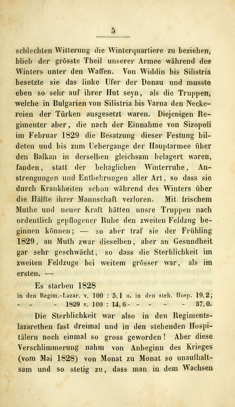 schlechten Witterung die Winterquartiere zu beziehen, blieb der grösste Theil unserer Armee während de» Winters unter den Wallen. Von Widdin bis Silistria besetzte sie das linke Ufer der Donau und musste eben so sehr auf ihrer Hut seyn, als die Truppen, welche in Bulgarien von Silistria bis Varna den Necke- reien der Türken ausgesetzt waren. Diejenigen Re- gimenter aber, die nach der Einnahme von Sizopoli im Februar 1829 die Besatzung dieser Festung bil- deten und bis zum Uebergange der Hauptarmee über den Balkan in derselben gleichsam belagert waren, fanden, statt der behaglichen Winterruhe, An- strengungen und Entbehrungen aller Art, so dass sie durch Krankheiten schon während des Winters über die Hälfte ihrer Mannschaft verloren. Mit frischem Muthe und neuer Kraft hätten unsre Truppen nach ordentlich gepflogener Ruhe den zweiten Feldzug be- ginnen können; — so aber traf sie der Frühling 1829, an Muth zwar dieselben, aber an Gesundheit gar sehr geschwächt, so dass die Sterblichkeit im zweiten Feldzuge bei weitem grösser war, als im ersten. — Es starben 1828 in den Regim.-Lazar. v. 100 : 5,1 ii. in den steh. Hosp. 19,2; - - - 1829 v. 100 : 14,6- - - - - 37,0. Die Sterblichkeit war also in den Regiments- lazarethen fast dreimal und in den stehenden Hospi- tälern noch einmal so gross geworden ! Aber diese Verschlimmerung nahm von Anbeginn des Krieges (vom Mai 1828) von Monat zu Monat so unaulhalt- sam und so stetig zu, dass man in dem Wachsen
