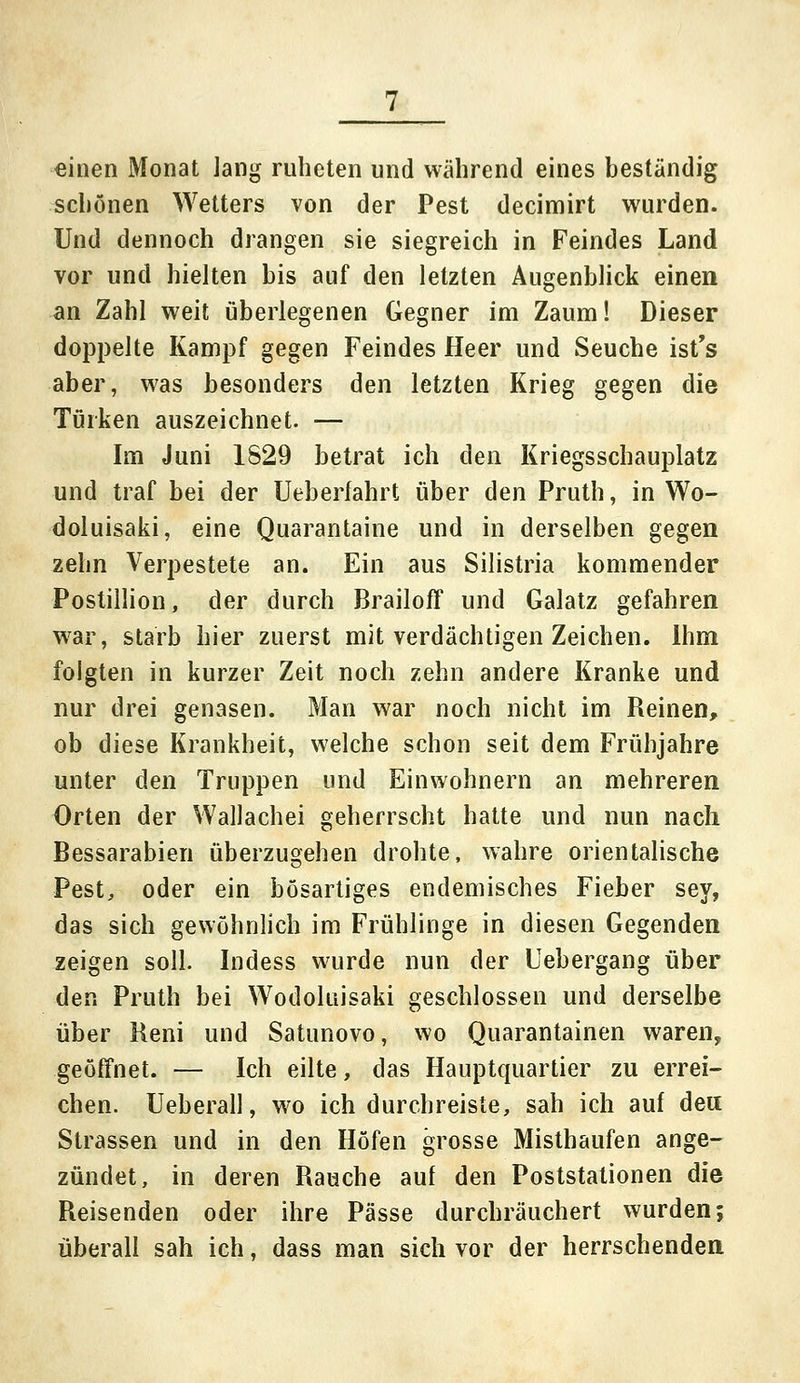einen Monat lang ruheten und wahrend eines beständig scbönen Wetters von der Pest decimirt wurden. Und dennoch drangen sie siegreich in Feindes Land vor und hielten bis auf den letzten Augenblick einen an Zahl weit überlegenen Gegner im Zaum! Dieser doppelte Kampf gegen Feindes Heer und Seuche ist's aber, was besonders den letzten Krieg gegen die Türken auszeichnet. — Im Juni 1829 betrat ich den Kriegsschauplatz und traf bei der Ueberfahrt über den Pruth, in Wo- doluisaki, eine Quarantaine und in derselben gegen zehn Verpestete an. Ein aus Silistria kommender Postillion, der durch Brailoff und Galatz gefahren war, starb hier zuerst mit verdächtigen Zeichen. Ihm folgten in kurzer Zeit noch zehn andere Kranke und nur drei genasen. Man war noch nicht im Reinen, ob diese Krankheit, welche schon seit dem Frühjahre unter den Truppen und Einwohnern an mehreren Orten der Wallachei geherrscht hatte und nun nach Bessarabien überzugehen drohte, wahre orientalische Pest, oder ein bösartiges endemisches Fieber sey, das sich gewöhnlich im Frühlinge in diesen Gegenden zeigen soll. Indess wurde nun der Uebergang über den Pruth bei Wodoluisaki geschlossen und derselbe über Reni und Satunovo, wo Quarantainen waren, geöffnet. — Ich eilte, das Hauptquartier zu errei- chen. Ueberall, wo ich durchreiste, sah ich auf de« Strassen und in den Höfen grosse Misthaufen ange- zündet, in deren Rauche auf den Poststationen die Reisenden oder ihre Pässe durchräuchert wurden; überall sah ich, dass man sich vor der herrschenden