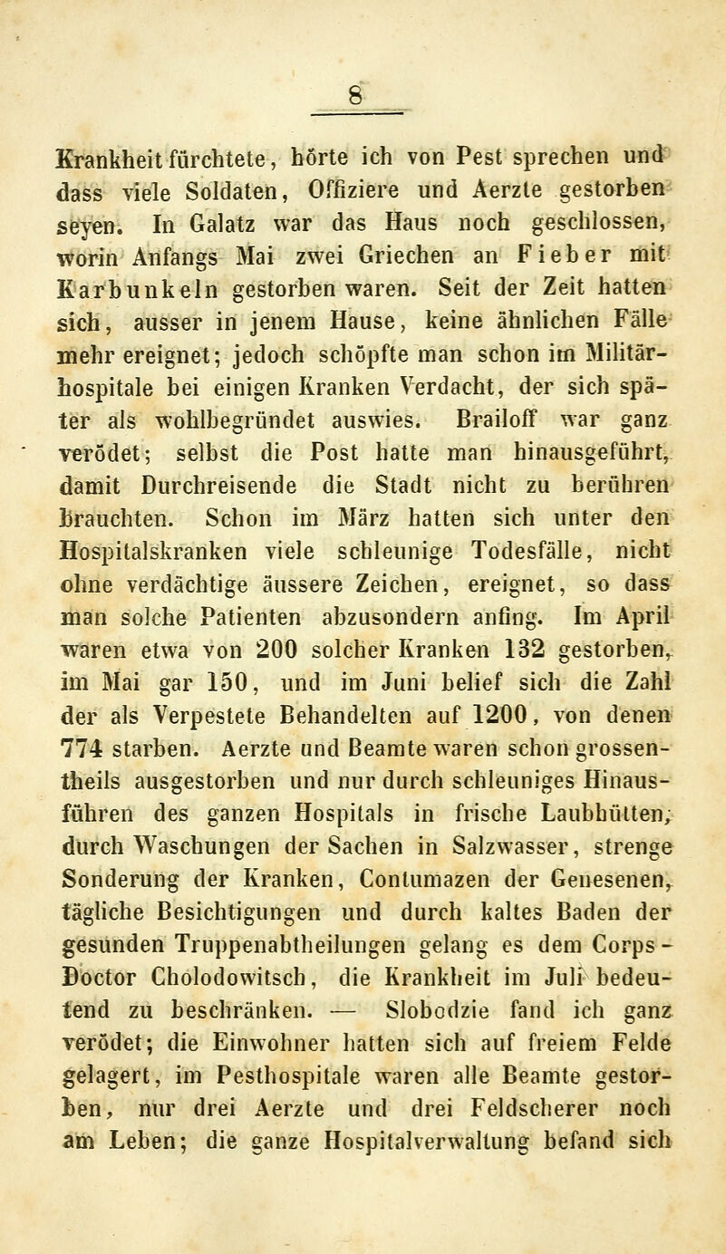 & Krankheit fürchtete, hörte ich von Pest sprechen und dass viele Soldaten, Offiziere und Aerzte gestorben seyen. In Galatz war das Haus noch geschlossen, worin Anfangs Mai zwei Griechen an Fieber mit Karbunkeln gestorben waren. Seit der Zeit hatten sich, ausser in jenem Hause, keine ähnlichen Fälle mehr ereignet; jedoch schöpfte man schon im Militär- hospitale bei einigen Kranken Verdacht, der sich spä- ter als wohlbegründet auswies. Brailoff war ganz verödet; selbst die Post hatte man hinausgeführt, damit Durchreisende die Stadt nicht zu berühren brauchten. Schon im März hatten sich unter den Hospitalskranken viele schleunige Todesfälle, nicht ohne verdächtige äussere Zeichen, ereignet, so dass man solche Patienten abzusondern anfing. Im April waren etwa von 200 solcher Kranken 132 gestorben^ im Mai gar 150, und im Juni belief sich die Zahl der als Verpestete Behandelten auf 1200, von denen 774 starben. Aerzte und Beamte waren schon grossen- theils ausgestorben und nur durch schleuniges Hinaus- führen des ganzen Hospitals in frische Laubhütten, durch Waschungen der Sachen in Salzwasser, strenge Sonderung der Kranken, Conlumazen der Genesenen, tägliche Besichtigungen und durch kaltes Baden der gesunden Truppenabtheilungen gelang es dem Corps - Doctor Cholodowitscb, die Krankheit im Juli bedeu- tend zu beschränken. — Slobodzie fand ich ganz rerödet; die Einwohner hatten sich auf freiem Felde gelagert, im Pesthospitale waren alle Beamte gestor- ben, nur drei Aerzte und drei Feldscherer noch am Leben; die ganze Hospitalverwaltung befand sich
