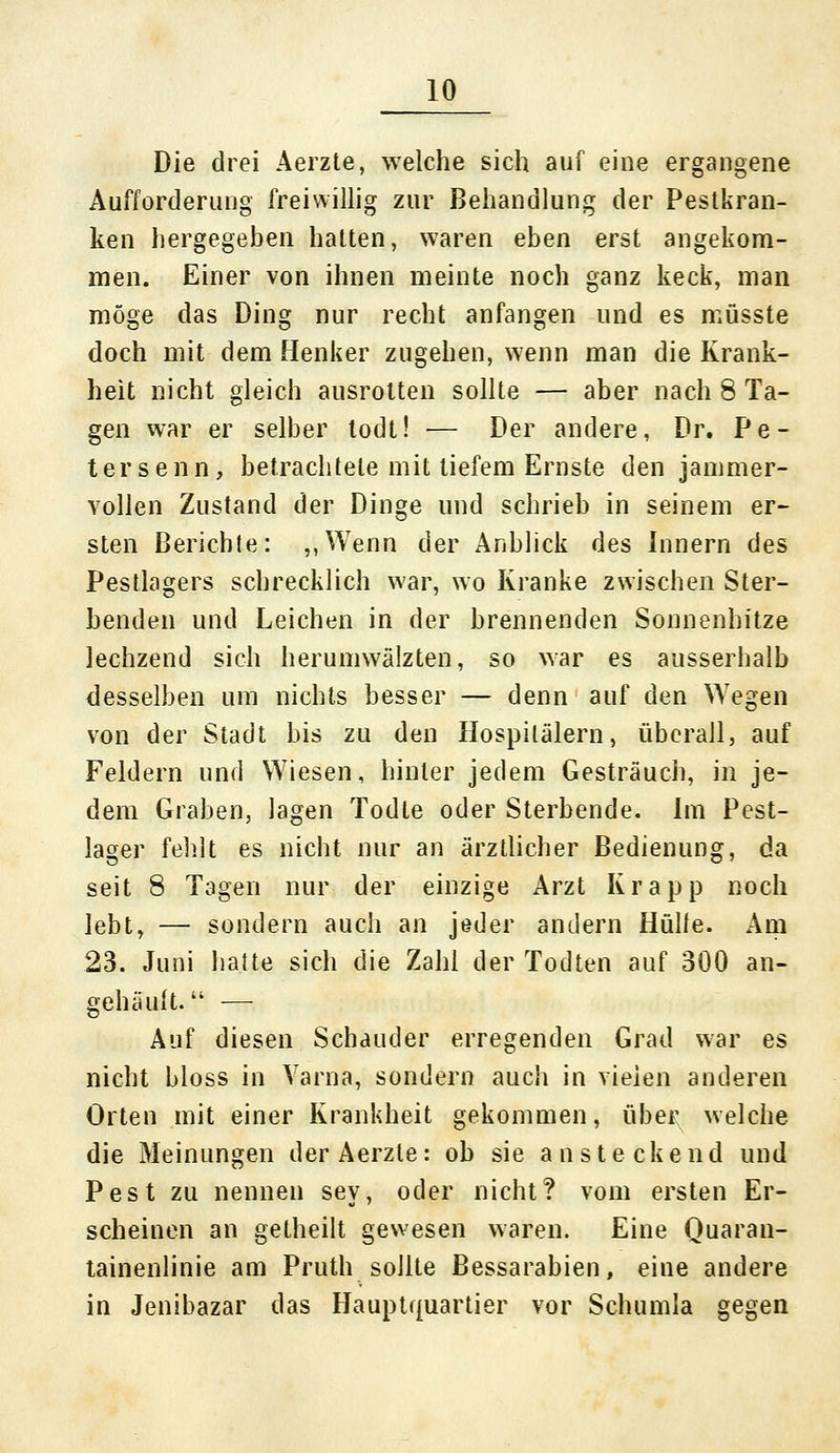 Die drei Aerzte, welche sich auf eine ergangene Aufforderung freiwillig zur Behandlung der Pestkran- ken hergegeben hatten, waren eben erst angekom- men. Einer von ihnen meinte noch ganz keck, man möge das Ding nur recht anfangen und es müsste doch mit dem Henker zugehen, wenn man die Krank- heit nicht gleich ausrotten sollte — aber nach 8 Ta- gen war er selber todt! — Der andere, Dr. Pe- tersenn, betrachtete mit tiefem Ernste den jammer- vollen Zustand der Dinge und schrieb in seinem er- sten Berichte: ,,Wenn der Anblick des Innern des Pestlagers schrecklich war, wo Kranke zwischen Ster- benden und Leichen in der brennenden Sonnenhitze lechzend sich herumwälzten, so war es ausserhalb desselben um nichts besser — denn auf den Wegen von der Stadt bis zu den Hospitälern, überall, auf Feldern und Wiesen, hinler jedem Gesträuch, in je- dem Graben, lagen Todte oder Sterbende. Im Pest- lager fehlt es nicht nur an ärztlicher Bedienung, da seit 8 Tagen nur der einzige Arzt Krapp noch lebt, — sondern auch an jeder andern Hülfe. Am 23. Juni hatte sich die Zahl der Todten auf 300 an- gehäuft. — Auf diesen Schauder erregenden Grad war es nicht bloss in Varna, sondern auch in vielen anderen Orten mit einer Krankheit gekommen, über welche die Meinungen der Aerzte: ob sie ansteckend und Pest zu nennen sey, oder nicht? vom ersten Er- scheinen an getheilt gewesen waren. Eine Quaran- tainenlinie am Pruth sollte Bessarabien, eine andere in Jenibazar das Hauptquartier vor Schumla gegen
