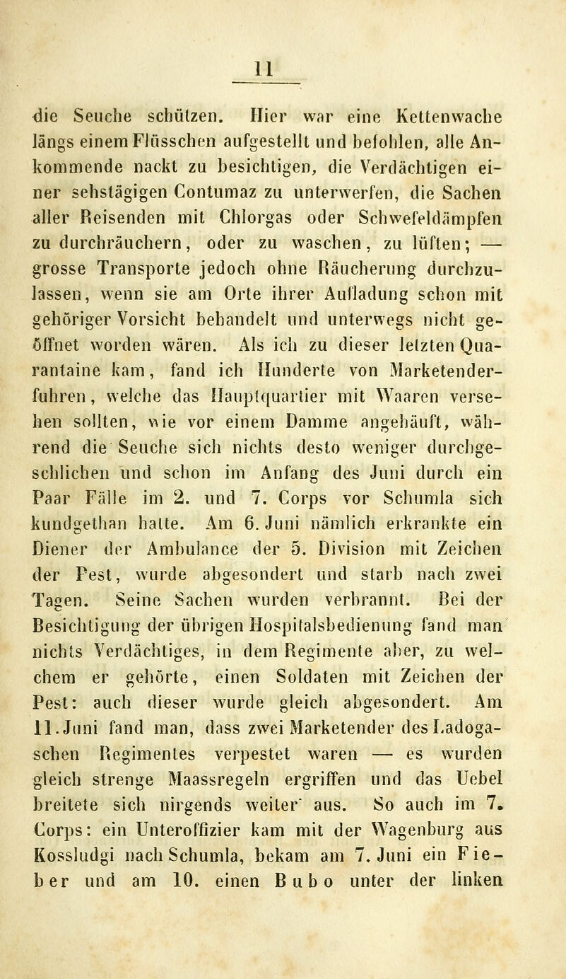 die Seuche schützen. Hier war eine Kettenwache längs einem Flüsschen aufgestellt und befohlen, alle An- kommende nackt zu besichtigen, die Verdächtigen ei- ner sehstägigen Contumaz zu unterwerfen, die Sachen aller Reisenden mit Chlorgas oder Schwefeldämpfen zu durchräuchern, oder zu waschen, zu lüften; — grosse Transporte jedoch ohne Räucherung durchzu- lassen, wenn sie am Orte ihrer Aufladung schon mit gehöriger Vorsicht behandelt und unterwegs nicht ge- öffnet worden wären. Als ich zu dieser letzten Qua- rantaine kam, fand ich Hunderte von Marketender- fuhren , welche das Hauptquartier mit Waaren verse- hen sollten, wie vor einem Damme angehäuft, wäh- rend die Seuche sich nichts desto weniger durchge- schlichen und schon im Anfang des Juni durch ein Paar Fälle im 2. und 7. Corps vor Schumla sich kundgethan halte. Am 6. Juni nämlich erkrankte ein Diener der Ambulance der 5. Division mit Zeichen der Pest, wurde abgesondert und starb nach zwei Tagen. Seine Sachen wurden verbrannt. Bei der Besichtigung der übrigen Hospitalsbedienung fand man nichts Verdächtiges, in dem Regimente aber, zu wel- chem er gehörte, einen Soldaten mit Zeichen der Pest: auch dieser wurde gleich abgesondert. Am 11. Juni fand man, dass zwei Marketender des Ladoga- schen Regimentes verpestet waren — es wurden gleich strenge Maassregeln ergriffen und das Uebel breitete sich nirgends weiter' aus. So auch im 7. Corps: ein Unteroffizier kam mit der Wagenburg aus Kossludgi nach Schumla, bekam am 7. Juni ein Fie- ber und am 10. einen Bubo unter der linken