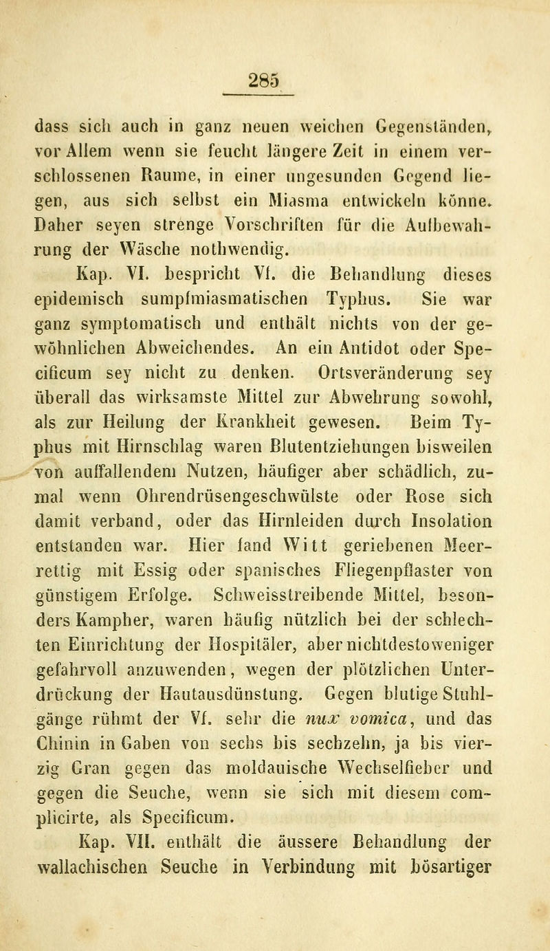 dass sich auch in ganz neuen weichen Gegenständen, vor Allem wenn sie feucht längere Zeit in einem ver- schlossenen Räume, in einer ungesunden Gegend lie- gen, aus sich seihst ein Miasma entwickeln könne. Daher seyen strenge Vorschriften für die Aufbewah- rung der Wäsche nothwendig. Kap. VI. bespricht VI. die Behandlung dieses epidemisch sumpfmiasmatischen Typhus. Sie war ganz symptomatisch und enthält nichts von der ge- wöhnlichen Abweichendes. An ein Antidot oder Spe- eificum sey nicht zu denken. Ortsveränderung sey überall das wirksamste Mittel zur Abwehrung sowohl, als zur Heilung der Krankheit gewesen. Beim Ty- phus mit Hirnschlag waren Blutentziehungen bisweilen von auffallendem Nutzen, häufiger aber schädlich, zu- mal wenn Ohrendrüsengeschwülste oder Rose sich damit verband, oder das Hirnleiden durch Insolation entstanden war. Hier fand Witt geriebenen Meer- rettig mit Essig oder spanisches Fliegenpflaster von günstigem Erfolge. Schweisstreibende Mittel, beson- ders Kampher, waren häufig nützlich bei der schlech- ten Einrichtung der Hospitäler, abernichtdestoweniger gefahrvoll anzuwenden, wegen der plötzlichen Unter- drückung der Hautausdünstung. Gegen blutige Stuhl- gänge rühmt der Vf. sehr die nux vomica, und das Chinin in Gaben von sechs bis sechzehn, ja bis vier- zig Gran gegen das moldauische W'echselfieber und gegen die Seuche, wenn sie sich mit diesem com- plicirte, als Specificum. Kap. VII. enthält die äussere Behandlung der wallachischen Seuche in Verbindung mit bösartiger