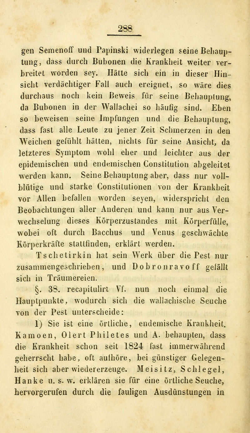 gen Semenoff und Papinski widerlegen seine Behaup- tung, dass durch Bubonen die Krankheit weiter ver- breitet worden sey. Hätte sich ein in dieser Hin- sicht verdächtiger Fall auch ereignet, so wäre dies durchaus noch kein Beweis für seine Behauptung, da Bubonen in der Waliachei so häufig sind. Eben so beweisen seine Impfungen und die Behauptung, dass fast alle Leute zu jener Zeit Schmerzen in den Weichen gefühlt hätten, nichts für seine Ansicht, da letzteres Symptom wohl eher und leichter aus der epidemischen und endemischen Constitution abgeleitet werden kann. Seine Behauptung aber, dass nur voll- blütige und starke Constitutionen von der Krankheit vor Allen befallen worden seyen, widerspricht den Beobachtungen aller Anderen und kann nur aus Ver- wechselung dieses Körperzustandes mit Körperfülle, wobei oft durch Bacchus und Venus geschwächte Rörperkräfte stattfinden, erklärt wrerden. Tschetirkin hat sein Werk über die Pest nur zusammengeschrieben, und Dobronravoff gelallt sich in Träumereien. §. 38. recapitulirt Vf. nun noch einmal die Hauptpunkte, wodurch sich die wallachische Seuche von der Pest unterscheide: 1) Sie ist eine örtliche, endemische Krankheit. Kamoen, Oler t Phil et es und A. behaupten, dass die Krankheit schon seit 1824 fast immerwährend geherrscht habe, oft aufhöre, bei günstiger Gelegen- heit sich aber wiedererzeuge. Meisitz, Schlegel, Hanke u. s. w. erklären sie für eine örtliche Seuche, hervorgerufen durch die fauligen Ausdünstungen in