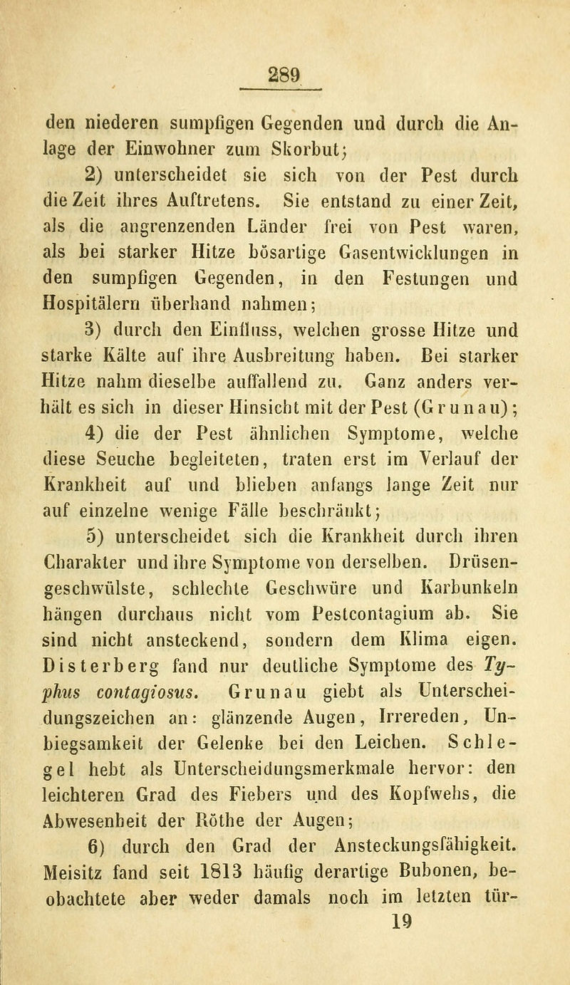 den niederen sumpfigen Gegenden und durch die An- lage der Einwohner zum Skorbut) 2) unterscheidet sie sich von der Pest durch die Zeit ihres Auftretens. Sie entstand zu einer Zeit, als die angrenzenden Länder frei von Pest waren, als hei starker Hitze bösartige Gasentwicklungen in den sumpfigen Gegenden, in den Festungen und Hospitälern überhand nahmen; 3) durch den Einfluss, welchen grosse Hitze und starke Kälte auf ihre Ausbreitung haben. Bei starker Hitze nahm dieselbe auffallend zu. Ganz anders ver- hält es sich in dieser Hinsiebt mit der Pest (Grünau); 4) die der Pest ähnlichen Symptome, welche diese Seuche begleiteten, traten erst im Verlauf der Krankheit auf und blieben anfangs lange Zeit nur auf einzelne wenige Fälle beschränkt; 5) unterscheidet sich die Krankheit durch ihren Charakter und ihre Symptome von derselben. Drüsen- geschwülste, schlechte Geschwüre und Karbunkeln hängen durchaus nicht vom Pestcontagium ab. Sie sind nicht ansteckend, sondern dem Klima eigen. Disterberg fand nur deutliche Symptome des Ty- phus contagiosus. Grünau giebt als Unterschei- dungszeichen an: glänzende Augen, Irrereden, Un- biegsamkeit der Gelenke bei den Leichen. Schle- gel hebt als Unterscheidungsmerkmale hervor: den leichteren Grad des Fiebers und des Kopfwehs, die Abwesenheit der Röthe der Augen; 6) durch den Grad der Ansteckungsfähigkeit. Meisitz fand seit 1813 häufig derartige Bubonen, be- obachtete aber weder damals noch im letzten tür- 19