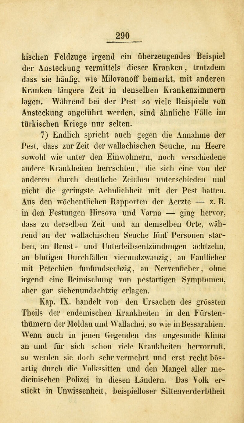 Irischen Feldzuge irgend ein überzeugendes Beispiel der Ansteckung vermittels dieser Kranken, trotzdem dass sie häufig, wie Milovanoff bemerkt, mit anderen Kranken längere Zeit in denselben Krankenzimmern lagen. Während bei der Pest so viele Beispiele von Ansteckung angeführt werden, sind ähnliche Fälle im türkischen Kriege nur selten. 7) Endlich spricht auch gegen die Annahme der Pest, dass zur Zeit der wallachischen Seuche, im Heere sowohl wie unter den Einwohnern, noch verschiedene andere Krankheiten herrschten, die sich eme von der anderen durch deutliche Zeichen unterschieden und nicht die geringste Aehnlichheit mit der Pest hatten. Aus den wöchentlichen Rapporten der Aerzte — z. B. in den Festungen Hirsova und Varna — ging hervor, dass zu derselben Zeit und an demselben Orte, wäh- rend an der wallachischen Seuche fünf Personen star- ben, an Brust- und Unterleibsentzündungen achtzehn, an blutigen Durchfällen vierundzwanzig, an Faulfieber mit Petechien funfimdsechzig, an Nervenfieber, ohne irgend eine Beimischung von pestartigen Symptomen, aber gar siebenundachtzig erlagen. Kap. IX. handelt von den Ursachen des grössten Theils der endemischen Krankheiten in den Fürsten- thümern der Moldau und Wallachei, so wie inBessarabien. Wenn auch in jenen Gegenden das ungesunde Klima an und für sich schon viele Krankheiten hervorruft, so werden sie doch sehr vermehrt und erst recht bös- artig durch die Yolkssitten und den Mangel aller me- dicinischen Polizei in diesen Ländern. Das Volk er- stickt in Unwissenheit, beispielloser Sittenverderbtheit