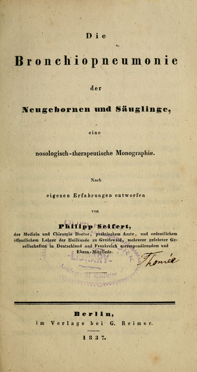 Bronchiopneu m o nie der JVeugeliornen und ISäiiglinge, nosologisch -therapeutische Monographie. Nach eigenen Erfahrungen entworfen der Medlcin und Chirurgie Doctor, praktischem Arzte, und ordentlichem öffentlichem Lehrer der Heilkunde zu Cfreifswald, mehrerer gelehrter Ge- sellschaften in Deutschland und Frankreich oorrespondirendem und Ehren-Mitgliede. ''if^ B e r 1 i n, im Verlage bei G. Reimer. 18 3 7,