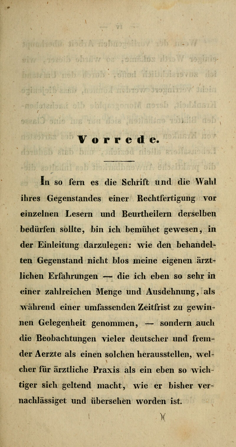 Vorrede. In so fern es die Schrift und die Wahl ihres Gegenstandes einer Rechtfertigung vor einzelnen Lesern und Beurtheilern derselben bedürfen sollte, bin ich bemühet gewesen, in der Einleitung darzulegen: wie den behandel- ten Gegenstand nicht blos meine eigenen ärzt- lichen Erfahrungen — die ich eben so sehr in einer zahlreichen Menge und Ausdehnung, als während einer umfassenden Zeitfrist zu gewin- nen Gelegenheit genommen, — sondern auch die Beobachtungen vieler deutscher und frem- der Aerzte als einen solchen herausstellen, wel- cher für ärztliche Praxis als ein eben so wich- tiger sich geltend macht, wie er bisher ver- nachlässiget und übersehen worden ist. )(